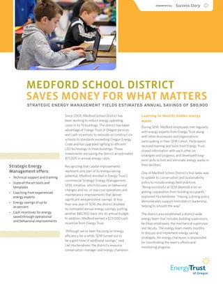 COMMERCIAL  Success Story
MEDFORD SCHOOL DISTRICT
SAVES MONEY FOR WHAT MATTERS
STRATEGIC ENERGY MANAGEMENT YIELDS ESTIMATED ANNUAL SAVINGS OF $80,900
Since 2009, Medford School District has
been working to reduce energy operating
costs in its 19 buildings. The district has taken
advantage of Energy Trust of Oregon services
and cash incentives to renovate or construct six
schools to standards exceeding Oregon Energy
Code and has upgraded lighting to efficient
LED technology in three buildings. Those
investments are saving the district an estimated
$71,000 in annual energy costs.
Recognizing that capital improvements
represent only part of its energy-saving
potential, Medford enrolled in Energy Trust’s
commercial Strategic Energy Management,
SEM, initiative, which focuses on behavioral
changes and no- or low-cost operations and
maintenance improvements that deliver
significant and persistent savings. In less
than one year of SEM, the district doubled
its estimated annual energy savings, putting
another $80,900 back into its annual budget.
In addition, Medford earned a $23,000 cash
incentive from Energy Trust.
“Although we’ve been focusing on energy
efficiency for a while, SEM turned out to
be a gold mine of additional savings,” said
Lief Hochendoner, the district’s resource
conservation manager and energy champion.
Learning to identify hidden energy
waste	
During SEM, Medford employees met regularly
with energy experts from Energy Trust along
with other businesses and organizations
participating in their SEM cohort. Participants
received training and tools from Energy Trust,
shared information with each other on
strategies and progress, and developed long-
term skills to find and eliminate energy waste in
their facilities.
One of Medford School District’s first tasks was
to update its conservation and sustainability
policy to include energy best practices.
“Being successful at SEM depends a lot on
getting cooperation from building occupants,”
explained Hochendoner. “Having a strong policy
demonstrates support from district leadership,
helping to smooth the way.”
The district also established a district-wide
energy team that includes building supervisors,
facilities employees, the mechanical supervisor
and faculty. The energy team meets monthly
to discuss and implement energy saving
strategies. An energy champion is responsible
for coordinating the team’s efforts and
monitoring progress.
Strategic Energy
Management offers:
•	 Technical support and training
•	 State-of-the-art tools and
templates
•	 Coaching from experienced
energy experts
•	 Energy savings of up to
20 percent
•	 Cash incentives for energy
saved through operational
and behavioral improvements
 