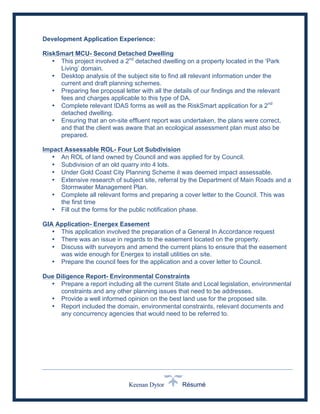 Keenan Dytor Résumé
Development Application Experience:
RiskSmart MCU- Second Detached Dwelling
• This project involved a 2nd
detached dwelling on a property located in the ‘Park
Living’ domain.
• Desktop analysis of the subject site to find all relevant information under the
current and draft planning schemes.
• Preparing fee proposal letter with all the details of our findings and the relevant
fees and charges applicable to this type of DA.
• Complete relevant IDAS forms as well as the RiskSmart application for a 2nd
detached dwelling.
• Ensuring that an on-site effluent report was undertaken, the plans were correct,
and that the client was aware that an ecological assessment plan must also be
prepared.
Impact Assessable ROL- Four Lot Subdivision
• An ROL of land owned by Council and was applied for by Council.
• Subdivision of an old quarry into 4 lots.
• Under Gold Coast City Planning Scheme it was deemed impact assessable.
• Extensive research of subject site, referral by the Department of Main Roads and a
Stormwater Management Plan.
• Complete all relevant forms and preparing a cover letter to the Council. This was
the first time
• Fill out the forms for the public notification phase.
GIA Application- Energex Easement
• This application involved the preparation of a General In Accordance request
• There was an issue in regards to the easement located on the property.
• Discuss with surveyors and amend the current plans to ensure that the easement
was wide enough for Energex to install utilities on site.
• Prepare the council fees for the application and a cover letter to Council.
Due Diligence Report- Environmental Constraints
• Prepare a report including all the current State and Local legislation, environmental
constraints and any other planning issues that need to be addresses.
• Provide a well informed opinion on the best land use for the proposed site.
• Report included the domain, environmental constraints, relevant documents and
any concurrency agencies that would need to be referred to.
 