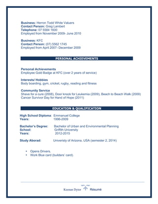 Keenan Dytor Résumé
Business: Herron Todd White Valuers
Contact Person: Greg Lambert
Telephone: 07 5584 1600
Employed from November 2009- June 2010
Business: KFC
Contact Person: (07) 5562 1745
Employed from April 2007- December 2009
PERSONAL ACHIEVEMENTS
Personal Achievements
Employee Gold Badge at KFC (over 2 years of service)
Interests/ Hobbies
Body boarding, gym, cricket, rugby, reading and fitness
Community Service
Shave for a cure (2008), Door knock for Leukemia (2009), Beach to Beach Walk (2009)
Cancer Survivor Day for Hand of Hope (2011)
AWARDS & SPECIAL ACHIEVEMENTS
EDUCATION & QUALIFICATION
High School Diploma: Emmanuel College
Years: 1996-2009
Bachelor’s Degree: Bachelor of Urban and Environmental Planning
School: Griffith University
Years: 2012-2015
Study Aborad: Univeristy of Arizona, USA (semester 2, 2014)
• Opens Drivers.
• Work Blue card (builders’ card).
 