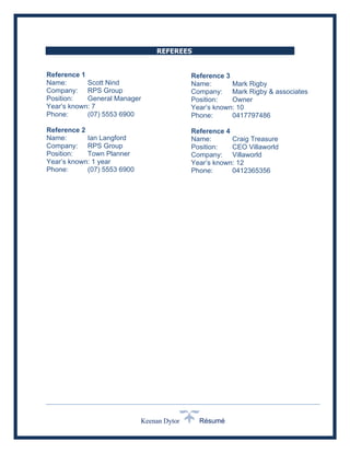 Keenan Dytor Résumé
REFEREES
Reference 1
Name: Scott Nind
Company: RPS Group
Position: General Manager
Year’s known: 7
Phone: (07) 5553 6900
Reference 2
Name: Ian Langford
Company: RPS Group
Position: Town Planner
Year’s known: 1 year
Phone: (07) 5553 6900
Reference 3
Name: Mark Rigby
Company: Mark Rigby & associates
Position: Owner
Year’s known: 10
Phone: 0417797486
Reference 4
Name: Craig Treasure
Position: CEO Villaworld
Company: Villaworld
Year’s known: 12
Phone: 0412365356
 