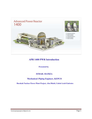 Ismail.pipingengineer@gmail.com Page 1
APR 1400 PWR Introduction
Presented by
ISMAIL HAMZA
Mechanical /Piping Engineer, KEPCO
Barakah Nuclear Power Plant Project, Abu Dhabi, United Arab Emirates
 