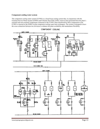 Ismail.pipingengineer@gmail.com Page 13
Component cooling water system
The component cooling water system (CCWS) is a closed loop cooling system that, in conjunction with the
Essential Service Water System (ESWS) and Ultimate Heat Sink (UHS), removes heat generated from the plant’s
essential and non-essential components connected to the CCWS. Heat transferred by these components to the
CCWS is rejected to the ESWS via the component cooling water heat exchangers. The system is designed to have
the cross connection between two divisions to enhance the plant availability and maintenance flexibility.
 