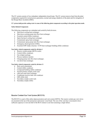 Ismail.pipingengineer@gmail.com Page 14
The CC system consists of two redundant, independent closed loops. The CC system removes heat from the plant
components required for normal power generation, normal and energy shutdown of the plant and for mitigation of
the Design Basis Accidents (DBA).
CC system shall provide cooling water to some of the following plant components according to the plant operation mode.
Safety Related Components
The following components are redundant and cooled by both divisions.
 Shut down cooling heat exchanger.
 Shut down cooling pump mini-flow heat exchanger.
 Essential central chiller condenser.
 Spent fuel pool cooling heat exchanger.
 Containment spray heat exchanger.
 Containment spray pump mini-flow heat exchanger.
 Emergency diesel generator (EDG).
 Essential ESW intake structure / CCW heat exchanger building chiller condenser.
Non Safety related components cooled by division 1
 Reactor coolant pumps (RCPs) cooler.
 Central chiller condenser.
 Gas stripper package.
 Process radiation monitor.
 Charging pump mini-flow heat exchanger.
 Let down heat exchanger.
Non Safety related components cooled by division 11
 Boric acid concentrator
 Central chiller condenser
 Compound building chiller condenser
 Normal primary sample cooler rack
 LRS seal water heat exchanger
 Condensate receiver tank vent condenser
 GRS chiller skid
 Secondary sample cooler rack
 Secondary sample chiller
Reactor Coolant Gas Vent System (RCGVS)
The RCGVS is a part of the safety depressurization and vent system (SDVS). The reactor coolant gas vent valves
are mounted at the top of the pressurizer and reactor vessel head. The size of the vent line is increased to have
sufficient capacity to vent one-half of the RCS volume in one hour assuming a single failure.
 
