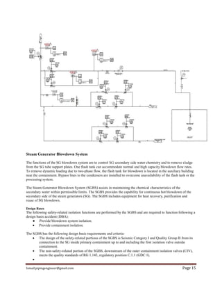 Ismail.pipingengineer@gmail.com Page 15
Steam Generator Blowdown System
The functions of the SG blowdown system are to control SG secondary side water chemistry and to remove sludge
from the SG tube support plates. One flash tank can accommodate normal and high capacity blowdown flow rates.
To remove dynamic loading due to two-phase flow, the flash tank for blowdown is located in the auxiliary building
near the containment. Bypass lines to the condensers are installed to overcome unavailability of the flash tank or the
processing system.
The Steam Generator Blowdown System (SGBS) assists in maintaining the chemical characteristics of the
secondary water within permissible limits. The SGBS provides the capability for continuous hot blowdown of the
secondary side of the steam generators (SG). The SGBS includes equipment for heat recovery, purification and
reuse of SG blowdown.
Design Bases
The following safety-related isolation functions are performed by the SGBS and are required to function following a
design basis accident (DBA):
● Provide blowdown system isolation.
 Provide containment isolation.
The SGBS has the following design basis requirements and criteria:
 The design of the safety-related portions of the SGBS is Seismic Category I and Quality Group B from its
connection to the SG inside primary containment up to and including the first isolation valve outside
containment.
 The non-safety-related portion of the SGBS, downstream of the outer containment isolation valves (CIV),
meets the quality standards of RG 1.143, regulatory position C.1.1 (GDC 1).

 