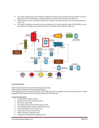 Ismail.pipingengineer@gmail.com Page 16
 The safety-related portion of the SGBS is designed to function and is protected from the effects of natural
phenomena such as earthquakes, tornadoes, hurricanes, floods and external missiles (GDC 2).
 The blowdown system is sampled continuously to monitor its demineralization and clean up performance
(GDC 13).
 The SGBS is designed to blow down up to one percent of the main steam flow rate of all four SGs or up to
two percent of a single SG main steam flow rate to maintain water chemistry (GDC 14).
General Description
Steam Generator Blowdown System Discharge and Cooling.
Steam Generator Blowdown Demineralizing System.
Flow Diagram provides schematic diagrams of the SGBS. Each SG is equipped with its own blowdown line with the
capability of blowing down the hot leg and cold leg of the SG shell side.
Component Description
 SG Blowdown Isolation Valves
 Blowdown Flow Rate Adjusting Valves
 Blowdown Flash Tank
 First Stage Steam Generator Blowdown Cooler
 Second Stage Steam Generator Blowdown Cooler
 Flash Tank Water Level Control Valve
 Flash Tank Pressure Control Valve
 Main Condensate Adjusting Valve
 Component Cooling Water Adjusting Valve
 