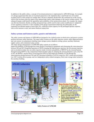 Ismail.pipingengineer@gmail.com Page 19
In addition to the public safety, a concept of investment protection is implemented in APR1400 design. An example
of a design requirement that aims at investment protection is the stipulation that a small break loss-of-Coolant
accident (LOCA) with a break size smaller than 150 mm in diameter should allow the continued use of the reactor
with its fuel inventory after the repair of the ruptured pipe (and/or other damages in the reactor coolant system). The
enhanced margin could benefit the operability and availability of the nuclear power plants. For example, the margin
can alleviate transients, thereby avoiding unexpected trips, and be used for later system modification or adaptation
of new regulatory restriction. A few examples of the design requirements following this philosophy are the
requested core thermal margin of more than 10%, sufficient system capacity for the prolonged operator response
time on the transient events, and station blackout coping time.
Safety systems and features (active, passive and inherent)
The safety systems and features of APR1400 are designed to be a hybrid system in which active and passive systems
perform necessary safety functions. The major safety systems are the safety injection system, safety depressurization
and vent system, in-containment refuelling water storage system, shutdown cooling system, auxiliary feedwater
supply system, and containment spray system.
The major design characteristics of APR1400 safety systems are as follows:
Improved reliability of SIS through four trains design of mechanical equipments and eliminating the interconnection
between SIS and SCS Simplified operation of SIS by merging the high pressure injection, the low pressure injection,
and re-circulation modes into one safety injection mode Lowered susceptibility of IRWST by the external hazards
through locating RWST in the containment Enhanced plant safety by adopting the advanced features such as the FD
in SIT, the IRWST, and the Direct Vessel Injection (DVI) of SIS Improved reliability of CSS through the
interconnection design between CSS and SCS Increased reliability of AFS by using two 100 % motor-driven pumps,
two 100 % turbine-driven pumps, and two independent safety-related emergency feed-water storage tanks located in
the auxiliary building.
Safety Features of APR1400
 