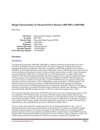 Ismail.pipingengineer@gmail.com Page 2
Design Characteristics of Advanced Power Reactor 1400 MWe (APR1400)
Over View
Full Name: Advanced Power Reactor 1400 MWe
Acronym: APR 1400
Reactor Type: Pressurized Water Reactor (PWR)
Coolant: Light Water
Moderator: Light Water
Neutron Spectrum: Thermal Neutrons
Thermal Capacity: 3983.00 MWth
Gross Electrical capacity: 1455.00 MWe
Description
Introduction
The Advanced Power Reactor 1400 MWe (APR1400) is a standard evolutionary advanced light water reactor
(ALWR) in the Republic of Korea developed in 2002. The design is based on the experience that has been
accumulated through the development, construction, and operation of OPR1000, the Optimum Power Reactor
1000MWe, the first standard pressurized water reactor (PWR) plant in Korea. APR1400 also utilizes state-of-the-art
proven technology and incorporates a number of advanced design features to meet the utility’s needs for enhanced
economic goals and to address the new licensing safety issues and requirements for an improved plant safety.
During the 1980s, Korea launched the technology self-reliance program on every aspect of a nuclear power plant
construction project and accomplished the nuclear technology self-reliance through the OPR1000 design and
construction projects. Currently (as of August 2010), a total of 8 OPR1000 units are in operation with excellent
performance and 4 units of the latest version of OPR1000 are commercial operation in 2010 through 2012. The
repeated construction and subsequent operation of OPR1000 units brought forth internationally competitive
construction technology and outstanding plant operation and maintenance capabilities. Based on the self-reliant
technology and experience accumulated through the design, construction, operation and maintenance of OPR1000,
Korea launched the APR1400 development project in 1992 and completed its standard design in 2002.
The reactor type and plant design concept of APR1400 is the result of a two-year research program, Phase I, which
was completed in 1994. During this phase, the advance PWR plant designs being developed worldwide were
reviewed, and the major design goals for safety and performance as well as the design concept were established to
meet the future demand for ALWRs. The safety and economic goals for APR1400 were set through a comparative
study among the ALWR designs available worldwide and the utility requirements on ALWRs. The major design
requirements for safety and performance goals set for APR1400 are listed in Table 1.
The basic design satisfying the above design requirements was developed during Phase II. Also, a series of
experimental research on the advanced design features newly introduced in the design was performed in parallel
with plant design development. The nuclear steam supply system (NSSS) design has been completed with the
general arrangement and the major component specifications. With a complete balance of plant (BOP) design, the
Standard Safety Analysis Report (SSAR) was developed. At the end of the basic design development in early 1999,
a further design optimization was performed to improve the economic competitiveness, operability, and
 
