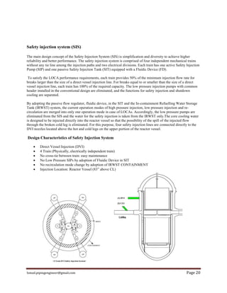 Ismail.pipingengineer@gmail.com Page 20
Safety injection system (SIS)
The main design concept of the Safety Injection System (SIS) is simplification and diversity to achieve higher
reliability and better performance. The safety injection system is comprised of four independent mechanical trains
without any tie line among the injection paths and two electrical divisions. Each train has one active Safety Injection
Pump (SIP) and one passive Safety Injection Tank (SIT) equipped with a Fluidic Device (FD).
To satisfy the LOCA performance requirements, each train provides 50% of the minimum injection flow rate for
breaks larger than the size of a direct vessel injection line. For breaks equal to or smaller than the size of a direct
vessel injection line, each train has 100% of the required capacity. The low pressure injection pumps with common
header installed in the conventional design are eliminated, and the functions for safety injection and shutdown
cooling are separated.
By adopting the passive flow regulator, fluidic device, in the SIT and the In-containment Refuelling Water Storage
Tank (IRWST) system, the current operation modes of high pressure injection, low pressure injection and re-
circulation are merged into only one operation mode in case of LOCAs. Accordingly, the low pressure pumps are
eliminated from the SIS and the water for the safety injection is taken from the IRWST only.The core cooling water
is designed to be injected directly into the reactor vessel so that the possibility of the spill of the injected flow
through the broken cold leg is eliminated. For this purpose, four safety injection lines are connected directly to the
DVI nozzles located above the hot and cold legs on the upper portion of the reactor vessel.
Design Characteristics of Safety Injection System
 Direct Vessel Injection (DVI)
 4 Train (Physically, electrically independent train)
 No cross-tie between train: easy maintenance
 No Low Pressure SIPs by adoption of Fluidic Device in SIT
 No recirculation mode change by adoption of IRWST CONTAINMENT
 Injection Location: Reactor Vessel (83” above CL)
 