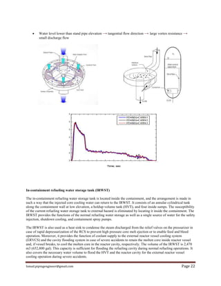 Ismail.pipingengineer@gmail.com Page 22
 Water level lower than stand pipe elevation → tangential flow direction → large vortex resistance →
small discharge flow
In-containment refueling water storage tank (IRWST)
The in-containment refueling water storage tank is located inside the containment, and the arrangement is made in
such a way that the injected core cooling water can return to the IRWST. It consists of an annular cylindrical tank
along the containment wall at low elevation, a holdup volume tank (HVT), and four inside sumps. The susceptibility
of the current refueling water storage tank to external hazard is eliminated by locating it inside the containment. The
IRWST provides the functions of the normal refueling water storage as well as a single source of water for the safety
injection, shutdown cooling, and containment spray pumps.
The IRWST is also used as a heat sink to condense the steam discharged from the relief valves on the pressurizer in
case of rapid depressurization of the RCS to prevent high pressure core melt ejection or to enable feed and bleed
operation. Moreover, it provides the function of coolant supply to the external reactor vessel cooling system
(ERVCS) and the cavity flooding system in case of severe accidents to retain the molten core inside reactor vessel
and, if vessel breaks, to cool the molten core in the reactor cavity, respectively. The volume of the IRWST is 2,470
m3 (652,800 gal). This capacity is sufficient for flooding the refueling cavity during normal refueling operations. It
also covers the necessary water volume to flood the HVT and the reactor cavity for the external reactor vessel
cooling operation during severe accidents.
 