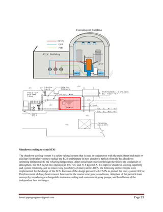 Ismail.pipingengineer@gmail.com Page 23
Shutdown cooling system (SCS)
The shutdown cooling system is a safety-related system that is used in conjunction with the main steam and main or
auxiliary feedwater system to reduce the RCS temperature in post shutdown periods from the hot shutdown
operating temperature to the refueling temperature. After initial heat rejection through the SGs to the condenser or
atmosphere, the SCS is put into operation at 176.7 oC and 31.6 kg/cm2 A. To improve shutdown cooling capability
and system reliability, and to remove any possibility of intersystem LOCA, the following improvements were
implemented for the design of the SCS: Increase of the design pressure to 6.2 MPa to protect the inter-system LOCA;
Reinforcement of decay heat removal function for the reactor emergency conditions; Adoption of the partial 4 train
concept by introducing exchangeable shutdown cooling and containment spray pumps; and Installation of the
independent heat exchanger.
 