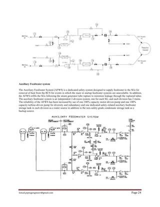Ismail.pipingengineer@gmail.com Page 24
Auxiliary Feedwater system
The Auxiliary Feedwater System (AFWS) is a dedicated safety system designed to supply feedwater to the SGs for
removal of heat from the RCS for events in which the main or startup feedwater systems are unavailable. In addition,
the AFWS refills the SGs following the steam generator tube rupture to minimize leakage through the ruptured tubes.
The auxiliary feedwater system is an independent 2-division system, one for each SG, and each division has 2 trains.
The reliability of the AFWS has been increased by use of one 100% capacity motor-driven pump and one 100%
capacity turbine-driven pump for diversity and redundancy and one dedicated safety-related auxiliary feedwater
storage tank in each division as a water source in addition to the non-safety grade condensate storage tank as a
backup source.
 