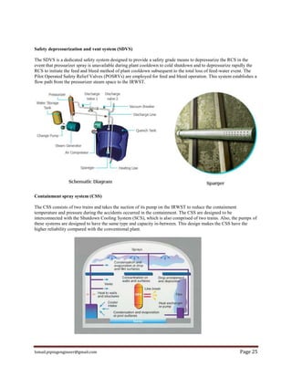 Ismail.pipingengineer@gmail.com Page 25
Safety depressurization and vent system (SDVS)
The SDVS is a dedicated safety system designed to provide a safety grade means to depressurize the RCS in the
event that pressurizer spray is unavailable during plant cooldown to cold shutdown and to depressurize rapidly the
RCS to initiate the feed and bleed method of plant cooldown subsequent to the total loss of feed-water event. The
Pilot Operated Safety Relief Valves (POSRVs) are employed for feed and bleed operation. This system establishes a
flow path from the pressurizer steam space to the IRWST.
Containment spray system (CSS)
The CSS consists of two trains and takes the suction of its pump on the IRWST to reduce the containment
temperature and pressure during the accidents occurred in the containment. The CSS are designed to be
interconnected with the Shutdown Cooling System (SCS), which is also comprised of two trains. Also, the pumps of
these systems are designed to have the same type and capacity in-between. This design makes the CSS have the
higher reliability compared with the conventional plant.
 