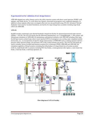 Ismail.pipingengineer@gmail.com Page 26
Experimental test for validation of new design features
APR1400 adopted new safety features such as the safety injection system with direct vessel injection, POSRV with
spargers, and fluidic device. To verify these new features, associated test programs were conducted separately. In
addition to these separate effect tests, an integral effect test was also performed using ATLAS, Advanced Thermal
Hydraulic Test Loop for Accident Simulation, test facility for major design basis accidents including large break
LOCA for APR1400.
ATLAS:
KAERI recently constructed a new thermal-hydraulic integral test facility for advanced pressurized water reactors
(PWRs) – ATLAS. The ATLAS facility has the following characteristics: (a) 1/2-height&length, 1/ 288-volume, and
full pressure simulation of APR1400, (b) maintaining a geometrical similarity with APR1400 including 2(hot legs)
4(cold legs) reactor coolant loops, direct vessel injection (DVI) of emergency core cooling water, integrated annular
downcomer, etc., (c) incorporation of specific design characteristics of OPR1000 such as cold leg injection and low-
pressure safety injection pumps, (d) maximum 10% of the scaled nominal core power. The ATLAS will mainly be
used to simulate various accident and transient scenarios for evolutionary PWRs, OPR1000 and APR1400: the
simulation capability of broad scenarios including the reflood phase of a large-break loss-of-coolant accident
(LOCA), small-break LOCA scenarios including DVI line breaks, a steam generator tube rupture, a main steam line
break, a feed line break, a mid-loop operation, etc.
Flow diagram of ATLAS Facility
 
