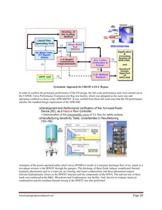 Ismail.pipingengineer@gmail.com Page 28
Systematic Approach for LBLOCA ECC Bypass
In order to confirm the prototypic performance of the FD design, the full-scale performance tests were carried out in
the VAPER, Valve Performance Evaluation test Rig, test facility, which was designed as the same size and
operating condition as those of the APR1400 SIT. It was verified from these full-scale tests that the FD performance
satisfies the standard design requirement of the APR1400.
Actuation of the power-operated safety relief valves (POSRVs) results in a transient discharge flow of air, steam or a
two-phase mixture to the IRWST through the spargers. The discharge of these fluids induces complicated thermal
hydraulic phenomena such as a water jet, air clearing, and steam condensation, and these phenomena impose
relevant hydrodynamic forces on the IRWST structure and the components of the SDVS. The relevant test of these
loads was conducted at the B&C, Blowdown and Condensation, test facility. And, the test to evaluate steam jet
condensation and the resultant thermal mixing in the IRWST was also performed.
 