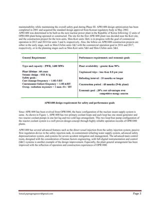 Ismail.pipingengineer@gmail.com Page 3
maintainability while maintaining the overall safety goal during Phase III. APR1400 design optimization has been
completed in 2001 and acquired the standard design approval from Korean regulatory body in May 2002.
APR1400 was determined to be built as the next nuclear power plant in the Republic of Korea following 12 units of
OPR1000 plant being operated or constructed. The site for the first APR1400 plant was decided near the Kori site,
and the construction project for the twin units, Shin-Kori units 3&4, is in progress with the goal of commercial
operation in 2013 and 2014 for units 3 and 4, respectively. Also, the follow-on APR1400 construction projects are
either in the early stage, such as Shin-Ulchin units 1&2 with the commercial operation goal in 2016 and 2017,
respectively, or in the planning stages such as Shin-Kori units 5&6 and Shin-Ulchin units 3&4.
APR1400 design requirement for safety and performance goals
Since APR1400 has been evolved from OPR1000, the basic configuration of the nuclear steam supply system is
same. As shown in Figure 1, APR1400 has two primary coolant loops and each loop has one steam generator and
two reactor coolant pumps in one hot leg and two cold legs arrangement. This two loop/four pump configuration of
the reactor coolant system is a well proven design concept through highly reliable operation records of OPR1000
plants.
APR1400 has several advanced features such as the direct vessel injection from the safety injection system, passive
flow regulation device in the safety injection tank, in-containment refueling water supply system, advanced safety
depressurization system, and systems for severe accident mitigation and management. The advanced main control
room, designed with the consideration of human factors engineering, with full-digital instrumentation and control
(I&C) systems is another example of the design improvement. Especially, the plant general arrangement has been
improved with the reflection of operation and construction experiences of OPR1000.
 