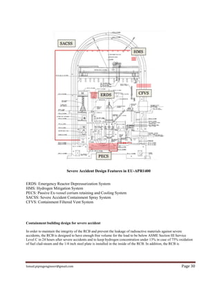 Ismail.pipingengineer@gmail.com Page 30
Severe Accident Design Features in EU-APR1400
ERDS: Emergency Reactor Depressurization System
HMS: Hydrogen Mitigation System
PECS: Passive Ex-vessel corium retaining and Cooling System
SACSS: Severe Accident Containment Spray System
CFVS: Containment Filtered Vent System
Containment building design for severe accident
In order to maintain the integrity of the RCB and prevent the leakage of radioactive materials against severe
accidents, the RCB is designed to have enough free volume for the load to be below ASME Section III Service
Level C in 24 hours after severe accidents and to keep hydrogen concentration under 13% in case of 75% oxidation
of fuel clad-steam and the 1/4 inch steel plate is installed in the inside of the RCB. In addition, the RCB is
 
