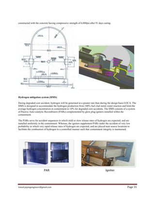 Ismail.pipingengineer@gmail.com Page 31
constructed with the concrete having compressive strength of 6,000psi after 91 days curing.
Hydrogen mitigation system (HMS)
During degraded core accident, hydrogen will be generated at a greater rate than during the design basis LOCA. The
HMS is designed to accommodate the hydrogen production from 100% fuel clad metal-water reaction and limit the
average hydrogen concentration in containment to 10% for degraded core accidents. The HMS consists of a system
of Passive Auto-catalytic Recombiners (PARs) complemented by glow plug igniters installed within the
containment.
The PARs serve for accident sequences in which mild or slow release rates of hydrogen are expected, and are
installed uniformly in the containment. Whereas, the igniters supplement PARs under the accident of very low
probability in which very rapid release rates of hydrogen are expected, and are placed near source locations to
facilitate the combustion of hydrogen in a controlled manner such that containment integrity is maintained.
 