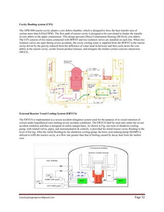Ismail.pipingengineer@gmail.com Page 32
Cavity flooding system (CFS)
The APR1400 reactor cavity adopts a core debris chamber, which is designed to have the heat transfer area of
corium more than 0.02m2/MWt. The flow path of reactor cavity is designed to be convoluted to hinder the transfer
of core debris to the upper containment. This design prevents Direct Containment Heating (DCH) by core debris.
The CFS consists of two trains connected with IRWST and two isolation valves are installed on each line. When two
isolation valves are open during severe accidents, the cavity cooling water is supplied from the IRWST to the reactor
cavity driven by the gravity induced from the difference of water head in-between and then cools down the core
debris in the reactor cavity, scrubs fission product releases, and mitigates the molten corium concrete interaction
(MCCI).
External Reactor Vessel Cooling System (ERVCS)
The ERVCS is implemented as a severe accident mitigation system used for the purpose of in-vessel retention of
corium under hypothetical core-melting severe accident conditions. The ERVCS shall be used only under the severe
accident condition and thus is designed on safety margin basis. As shown in Fig, one train of shutdown cooling
pump, with related valves, pipes, and instrumentation & controls, is provided for initial reactor cavity flooding to the
level of hot leg. After the initial flooding by the shutdown cooling pump, the boric acid makeup pump (BAMP) is
utilized to refill the reactor cavity, at a flow rate greater than that of boiling caused by decay heat from the molten
core.
 