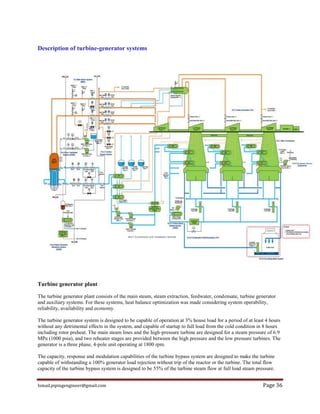 Ismail.pipingengineer@gmail.com Page 36
Description of turbine-generator systems
Turbine generator plant
The turbine generator plant consists of the main steam, steam extraction, feedwater, condensate, turbine generator
and auxiliary systems. For these systems, heat balance optimization was made considering system operability,
reliability, availability and economy.
The turbine generator system is designed to be capable of operation at 3% house load for a period of at least 4 hours
without any detrimental effects in the system, and capable of startup to full load from the cold condition in 8 hours
including rotor preheat. The main steam lines and the high-pressure turbine are designed for a steam pressure of 6.9
MPa (1000 psia), and two reheater stages are provided between the high pressure and the low pressure turbines. The
generator is a three phase, 4-pole unit operating at 1800 rpm.
The capacity, response and modulation capabilities of the turbine bypass system are designed to make the turbine
capable of withstanding a 100% generator load rejection without trip of the reactor or the turbine. The total flow
capacity of the turbine bypass system is designed to be 55% of the turbine steam flow at full load steam pressure.
 