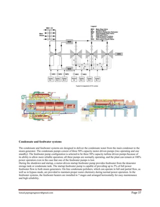 Ismail.pipingengineer@gmail.com Page 37
Condensate and feedwater systems
The condensate and feedwater systems are designed to deliver the condensate water from the main condenser to the
steam generator. The condensate pumps consist of three 50% capacity motor-driven pumps (two operating and one
standby). The feedwater pump configuration is selected to be three 50% capacity turbine driven pumps because of
its ability to allow more reliable operation; all three pumps are normally operating, and the plant can remain at 100%
power operation even in the case that one of the feedwater pumps is lost.
During the shutdown and startup, a motor-driven startup feedwater pump provides feedwater from the deaerator
storage tank or condensate tank. The startup feedwater pump is capable of providing up to 5% of full power
feedwater flow to both steam generators. On-line condensate polishers, which can operate in full and partial flow, as
well as in bypass mode, are provided to maintain proper water chemistry during normal power operation. In the
feedwater systems, the feedwater heaters are installed in 7 stages and arranged horizontally for easy maintenance
and high reliability.
 