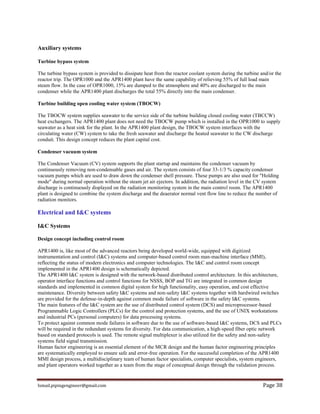 Ismail.pipingengineer@gmail.com Page 38
Auxiliary systems
Turbine bypass system
The turbine bypass system is provided to dissipate heat from the reactor coolant system during the turbine and/or the
reactor trip. The OPR1000 and the APR1400 plant have the same capability of relieving 55% of full load main
steam flow. In the case of OPR1000, 15% are dumped to the atmosphere and 40% are discharged to the main
condenser while the APR1400 plant discharges the total 55% directly into the main condenser.
Turbine building open cooling water system (TBOCW)
The TBOCW system supplies seawater to the service side of the turbine building closed cooling water (TBCCW)
heat exchangers. The APR1400 plant does not need the TBOCW pump which is installed in the OPR1000 to supply
seawater as a heat sink for the plant. In the APR1400 plant design, the TBOCW system interfaces with the
circulating water (CW) system to take the fresh seawater and discharge the heated seawater to the CW discharge
conduit. This design concept reduces the plant capital cost.
Condenser vacuum system
The Condenser Vacuum (CV) system supports the plant startup and maintains the condenser vacuum by
continuously removing non-condensable gases and air. The system consists of four 33-1/3 % capacity condenser
vacuum pumps which are used to draw down the condenser shell pressure. These pumps are also used for "Holding
mode" during normal operation without the steam jet air ejectors. In addition, the radiation level in the CV system
discharge is continuously displayed on the radiation monitoring system in the main control room. The APR1400
plant is designed to combine the system discharge and the deaerator normal vent flow line to reduce the number of
radiation monitors.
Electrical and I&C systems
I&C Systems
Design concept including control room
APR1400 is, like most of the advanced reactors being developed world-wide, equipped with digitized
instrumentation and control (I&C) systems and computer-based control room man-machine interface (MMI),
reflecting the status of modern electronics and computer technologies. The I&C and control room concept
implemented in the APR1400 design is schematically depicted.
The APR1400 I&C system is designed with the network-based distributed control architecture. In this architecture,
operator interface functions and control functions for NSSS, BOP and TG are integrated in common design
standards and implemented in common digital system for high functionality, easy operation, and cost effective
maintenance. Diversity between safety I&C systems and non-safety I&C systems together with hardwired switches
are provided for the defense-in-depth against common mode failure of software in the safety I&C systems.
The main features of the I&C system are the use of distributed control system (DCS) and microprocessor-based
Programmable Logic Controllers (PLCs) for the control and protection systems, and the use of UNIX workstations
and industrial PCs (personal computers) for data processing systems.
To protect against common mode failures in software due to the use of software-based I&C systems, DCS and PLCs
will be required in the redundant systems for diversity. For data communication, a high-speed fiber optic network
based on standard protocols is used. The remote signal multiplexer is also utilized for the safety and non-safety
systems field signal transmission.
Human factor engineering is an essential element of the MCR design and the human factor engineering principles
are systematically employed to ensure safe and error-free operation. For the successful completion of the APR1400
MMI design process, a multidisciplinary team of human factor specialists, computer specialists, system engineers,
and plant operators worked together as a team from the stage of conceptual design through the validation process.
 