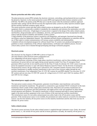 Ismail.pipingengineer@gmail.com Page 39
Reactor protection and other safety systems
The plant protection system (PPS) includes the electrical, electronic, networking, and mechanical devices to perform
the protective functions via the reactor protection system (RPS) and engineered safety features actuation system
(ESFAS). The RPS is the portion of the PPS that acts to trip the reactor when the monitored conditions approach
specified safety settings and the ESFAS activates the engineered safety systems by safety injection actuation signal
and the auxiliary feedwater actuation signal, and etc.
The reactor protection system and other safety-related systems are designed to use the off-the-shelf digital
equipment which is commercially available to standardize the components and minimize the maintenance cost with
the consideration of diversity. A high degree of conservatism is required in the design of the safety-related systems,
and therefore, design principles such as redundancy, diversity, and segmentation have been incorporated in order to
achieve both the desired availability and reliability of these systems.
A high reliability of the protection system is ensured by self-diagnostics, and automatic functional tests through
surveillance using four independent channels. The redundant and fault tolerant configuration on controllers and the
use of fiber-optics to isolate communications will increase system availability and maintainability.
A detailed software development program for software-based Class 1E systems were produced and applied as a
guideline to ensure completeness of the software implementation, verification and validation process. Several
critical safety systems were evaluated through prototyping and design verification programs.
Electrical systems
The electrical one line diagram of APR1400 is shown in Figure 10.
The main features of the electrical system configuration are:
Two independent off-site power sources of 345 kV
One main transformer consisting of three single-phase step-down transformers, and two three-winding unit auxiliary
transformers for power delivery and supply during normal operation model Two Class 1E emergency diesel
generators (DGs) to provide on-site stand-by power for the Class 1E loads An alternate AC (AAC) source to provide
power for equipment necessary to cope with station blackout at least for 8 hours. For the diversity of emergency
electrical power sources, the gas turbine type is selected for AAC Automatic transfer of power source from unit
auxiliary transformers to standby auxiliary transformers in the event of loss of power supply through the unit
auxiliary transformers; Four independent Class 1E 125V DC systems for each RPS channel Two non-class 1E 125V
DC systems and one non-class 1E 250V DC system AC voltage levels of 13.8 kV and 4.16kV for medium, 480 V
and 120V for low voltages.
Operational power supply systems
The main power system consists of the generator, generator circuit breaker, main transformer, unit auxiliary
transformer and stand-by transformer. The generator is connected to a gas-insulated 345 kV switchyard via the main
transformer which is made of three single-phase transformer units. Step-down unit auxiliary transformers are
connected between the generator and main transformer, and supply power to the unit equipment for plant startup,
normal operation and shutdown. The stand-by transformer is always energized and ready to ensure rapid power
supply to the plant auxiliary equipment in the event of failure of the main and unit auxiliary transformers.
The normal power source for non-safety and permanent non-safety loads is the off-site power source and the
generator. If the normal power source is not available, the permanent non-safety loads are covered by two alternative
sources: one from the stand-by off-site power source (via the stand-by transformer) and the other from one non-1E
alternate AC power source.
Safety-related systems
The electric power necessary for the safety-related systems is supplied through 4 alternative ways: firstly, the normal
power source, i.e., the normal off-site power and the in-house generation; secondly, the stand-by off-site power, i.e.,
 