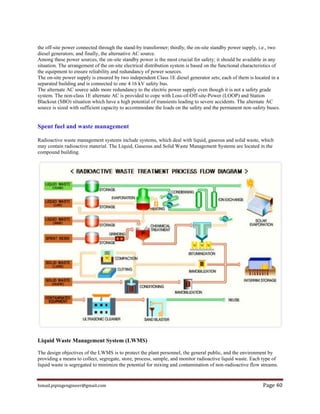Ismail.pipingengineer@gmail.com Page 40
the off-site power connected through the stand-by transformer; thirdly, the on-site standby power supply, i.e., two
diesel generators; and finally, the alternative AC source.
Among these power sources, the on-site standby power is the most crucial for safety; it should be available in any
situation. The arrangement of the on-site electrical distribution system is based on the functional characteristics of
the equipment to ensure reliability and redundancy of power sources.
The on-site power supply is ensured by two independent Class 1E diesel generator sets; each of them is located in a
separated building and is connected to one 4.16 kV safety bus.
The alternate AC source adds more redundancy to the electric power supply even though it is not a safety grade
system. The non-class 1E alternate AC is provided to cope with Loss-of-Off-site-Power (LOOP) and Station
Blackout (SBO) situation which have a high potential of transients leading to severe accidents. The alternate AC
source is sized with sufficient capacity to accommodate the loads on the safety and the permanent non-safety buses.
Spent fuel and waste management
Radioactive waste management systems include systems, which deal with liquid, gaseous and solid waste, which
may contain radioactive material. The Liquid, Gaseous and Solid Waste Management Systems are located in the
compound building.
Liquid Waste Management System (LWMS)
The design objectives of the LWMS is to protect the plant personnel, the general public, and the environment by
providing a means to collect, segregate, store, process, sample, and monitor radioactive liquid waste. Each type of
liquid waste is segregated to minimize the potential for mixing and contamination of non-radioactive flow streams.
 