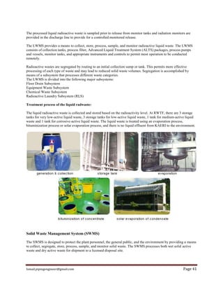 Ismail.pipingengineer@gmail.com Page 41
The processed liquid radioactive waste is sampled prior to release from monitor tanks and radiation monitors are
provided in the discharge line to provide for a controlled monitored release.
The LWMS provides a means to collect, store, process, sample, and monitor radioactive liquid waste. The LWMS
consists of collection tanks, process filter, Advanced Liquid Treatment System (ALTS) packages, process pumps
and vessels, monitor tanks, and appropriate instruments and controls to permit most operation to be conducted
remotely.
Radioactive wastes are segregated by routing to an initial collection sump or tank. This permits more effective
processing of each type of waste and may lead to reduced solid waste volumes. Segregation is accomplished by
means of a subsystem that processes different waste categories.
The LWMS is divided into the following major subsystems:
Floor Drain Subsystem
Equipment Waste Subsystem
Chemical Waste Subsystem
Radioactive Laundry Subsystem (RLS)
Treatment process of the liquid radwaste:
The liquid radioactive waste is collected and stored based on the radioactivity level. At RWTF, there are 3 storage
tanks for very low-active liquid waste, 3 storage tanks for low-active liquid waste, 1 tank for medium-active liquid
waste and 1 tank for corrosive-active liquid waste. The liquid waste is treated using an evaporation process,
bituminization process or solar evaporation process, and there is no liquid effluent from KAERI to the environment.
Solid Waste Management System (SWMS)
The SWMS is designed to protect the plant personnel, the general public, and the environment by providing a means
to collect, segregate, store, process, sample, and monitor solid waste. The SWMS processes both wet solid active
waste and dry active waste for shipment to a licensed disposal site.
 