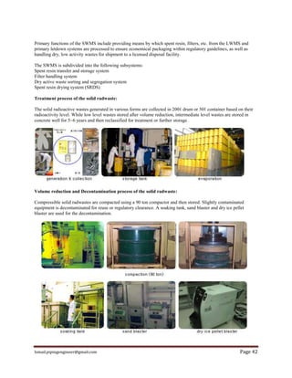 Ismail.pipingengineer@gmail.com Page 42
Primary functions of the SWMS include providing means by which spent resin, filters, etc. from the LWMS and
primary letdown systems are processed to ensure economical packaging within regulatory guidelines, as well as
handling dry, low activity wastes for shipment to a licensed disposal facility.
The SWMS is subdivided into the following subsystems:
Spent resin transfer and storage system
Filter handling system
Dry active waste sorting and segregation system
Spent resin drying system (SRDS)
Treatment process of the solid radwaste:
The solid radioactive wastes generated in various forms are collected in 200ℓ drum or 50ℓ container based on their
radioactivity level. While low level wastes stored after volume reduction, intermediate level wastes are stored in
concrete well for 5~6 years and then reclassified for treatment or further storage.
Volume reduction and Decontamination process of the solid radwaste:
Compressible solid radwastes are compacted using a 90 ton compactor and then stored. Slightly contaminated
equipment is decontaminated for reuse or regulatory clearance. A soaking tank, sand blaster and dry ice pellet
blaster are used for the decontamination.
 