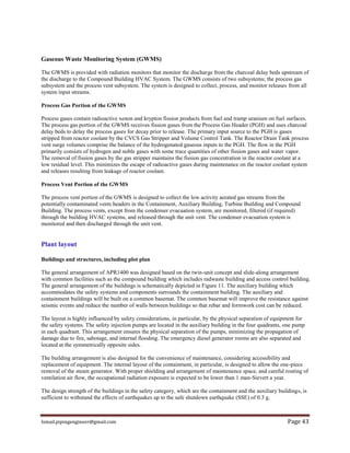 Ismail.pipingengineer@gmail.com Page 43
Gaseous Waste Monitoring System (GWMS)
The GWMS is provided with radiation monitors that monitor the discharge from the charcoal delay beds upstream of
the discharge to the Compound Building HVAC System. The GWMS consists of two subsystems; the process gas
subsystem and the process vent subsystem. The system is designed to collect, process, and monitor releases from all
system input streams.
Process Gas Portion of the GWMS
Process gases contain radioactive xenon and krypton fission products from fuel and tramp uranium on fuel surfaces.
The process gas portion of the GWMS receives fission gases from the Process Gas Header (PGH) and uses charcoal
delay beds to delay the process gases for decay prior to release. The primary input source to the PGH is gases
stripped from reactor coolant by the CVCS Gas Stripper and Volume Control Tank. The Reactor Drain Tank process
vent surge volumes comprise the balance of the hydrogenated gaseous inputs to the PGH. The flow in the PGH
primarily consists of hydrogen and noble gases with some trace quantities of other fission gases and water vapor.
The removal of fission gases by the gas stripper maintains the fission gas concentration in the reactor coolant at a
low residual level. This minimizes the escape of radioactive gases during maintenance on the reactor coolant system
and releases resulting from leakage of reactor coolant.
Process Vent Portion of the GWMS
The process vent portion of the GWMS is designed to collect the low activity aerated gas streams from the
potentially contaminated vents headers in the Containment, Auxiliary Building, Turbine Building and Compound
Building. The process vents, except from the condenser evacuation system, are monitored, filtered (if required)
through the building HVAC systems, and released through the unit vent. The condenser evacuation system is
monitored and then discharged through the unit vent.
Plant layout
Buildings and structures, including plot plan
The general arrangement of APR1400 was designed based on the twin-unit concept and slide-along arrangement
with common facilities such as the compound building which includes radwaste building and access control building.
The general arrangement of the buildings is schematically depicted in Figure 11. The auxiliary building which
accommodates the safety systems and components surrounds the containment building. The auxiliary and
containment buildings will be built on a common basemat. The common basemat will improve the resistance against
seismic events and reduce the number of walls between buildings so that rebar and formwork cost can be reduced.
The layout is highly influenced by safety considerations, in particular, by the physical separation of equipment for
the safety systems. The safety injection pumps are located in the auxiliary building in the four quadrants, one pump
in each quadrant. This arrangement ensures the physical separation of the pumps, minimizing the propagation of
damage due to fire, sabotage, and internal flooding. The emergency diesel generator rooms are also separated and
located at the symmetrically opposite sides.
The building arrangement is also designed for the convenience of maintenance, considering accessibility and
replacement of equipment. The internal layout of the containment, in particular, is designed to allow the one-piece
removal of the steam generator. With proper shielding and arrangement of maintenance space, and careful routing of
ventilation air flow, the occupational radiation exposure is expected to be lower than 1 man-Sievert a year.
The design strength of the buildings in the safety category, which are the containment and the auxiliary buildings, is
sufficient to withstand the effects of earthquakes up to the safe shutdown earthquake (SSE) of 0.3 g.
 
