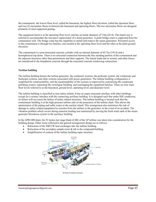 Ismail.pipingengineer@gmail.com Page 45
the containment: the lowest floor level, called the basement, the highest floor elevation, called the operation floor,
and two (2) mezzanine floors in between the basement and operating floors. The two mezzanine floors are designed
primarily of steel-supported grating.
The equipment hatch is at the operating floor level, and has an inside diameter of 7.8m (26 ft). This hatch size is
selected to accommodate the one-piece replacement of a steam generator. A polar bridge crane is supported from the
containment wall. The bridge crane has the capability to install and remove the steam generators. Personnel access
to the containment is through two hatches, one located at the operating floor level and the other at the plant ground
elevation.
The containment is a post-tensioned concrete cylinder with an internal diameter of 45.7m (150 ft) and a
hemispherical top dome. There is no structural connection between the free standing portion of the containment and
the adjacent structures other than penetrations and their supports. The lateral loads due to seismic and other forces
are transferred to the foundation concrete through the structural concrete reinforcing connections.
Turbine building
The turbine building houses the turbine generator, the condenser systems, the preheater system, the condensate and
feedwater systems, and other systems associated with power generation. The turbine building configuration is
simplified for constructability, and the maintainability of the systems is improved by centralizing the condensate
polishing system, separating the switchgear building, and rearranging the equipment hatches. There are four main
floor levels referred to as the basement, ground level, operating level, and deaerator level.
The turbine building is classified as non-safety related. It has no major structural interface with other buildings
except for a seismic interface with the connecting auxiliary building. It is designed such that under SSE conditions,
its failure will not cause the failure of safety related structures. The turbine building is located such that the
containment building is at the high pressure turbine side on the projection of the turbine shaft. This allows the
optimization of the piping and cable routes to the nuclear island. This arrangement also minimizes the risk of
damage to safety-related equipment by missiles from the turbine or the generator, in the event of an accident. The
vibration problem which occurs during transient loading was minimized by moving the fresh water tank of the steam
generator blowdown system to the auxiliary building.
In the APR1400 plant, the 52 inches last stage blade (LSB) of the LP turbine was taken into consideration for the
building design. Other items reflected in the general arrangement design are as follows:
 Relocation of the TBCCW heat exchanger into the turbine building.
 Relocation of the secondary sample room & lab to the compound building.
 Simplification of contour of the turbine building super structure.
 