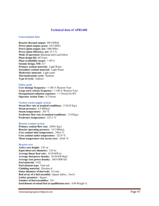 Ismail.pipingengineer@gmail.com Page 47
Technical data of APR1400
General plant data
Reactor thermal output: 3983 MWth
Power plant output, gross: 1455 MWe
Power plant output, net: 1400 MWe
Power plant efficiency, net: 35.1 %
Mode of operation: Baseload and Load follow
Plant design life: 60 Years
Plant availability target: > 90 %
Seismic design, SSE: 0.3
Primary coolant material: Light Water
Secondary coolant material: Light Water
Moderator material: Light water
Thermodynamic cycle: Rankine
Type of cycle: Indirect
Safety goals
Core damage frequency: < 10E-5 /Reactor-Year
Large early release frequency: < 10E-6 /Reactor-Year
Occupational radiation exposure: < 1 Person-Sv/RY
Operator Action Time: 0.5 Hours
Nuclear steam supply system
Steam flow rate at nominal conditions: 1130.83 Kg/s
Steam pressure: 6.9 MPa(a)
Steam temperature: 285 °C
Feedwater flow rate at nominal conditions: 1134 Kg/s
Feedwater temperature: 232.2 °C
Reactor coolant system
Primary coolant flow rate: 20991 Kg/s
Reactor operating pressure: 15.5 MPa(a)
Core coolant inlet temperature: 290.6 °C
Core coolant outlet temperature: 323.9 °C
Mean temperature rise across core: 34.66 °C
Reactor core
Active core height: 3.81 m
Equivalent core diameter: 3.63 m
Average linear heat rate: 18.38 KW/m
Average fuel power density: 38.44 KW/KgU
Average core power density: 100.9 MW/m3
Fuel material: UO2
Fuel element type: Fuel rod
Cladding material: Zircaloy-4
Outer diameter of fuel rods: 9.5 mm
Rod array of a fuel assembly: Square lattice , 16x16
Lattice geometry: Square
Number of fuel assemblies: 241
Enrichment of reload fuel at equilibrium core: 4.09 Weight %
 