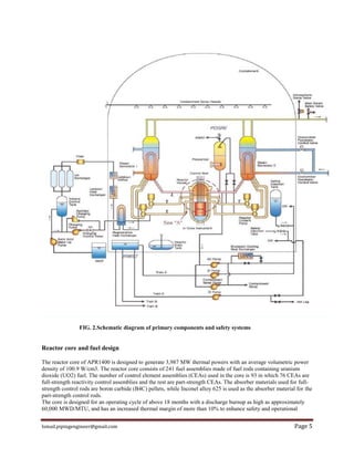 Ismail.pipingengineer@gmail.com Page 5
FIG. 2.Schematic diagram of primary components and safety systems
Reactor core and fuel design
The reactor core of APR1400 is designed to generate 3,987 MW thermal powers with an average volumetric power
density of 100.9 W/cm3. The reactor core consists of 241 fuel assemblies made of fuel rods containing uranium
dioxide (UO2) fuel. The number of control element assemblies (CEAs) used in the core is 93 in which 76 CEAs are
full-strength reactivity control assemblies and the rest are part-strength CEAs. The absorber materials used for full-
strength control rods are boron carbide (B4C) pellets, while Inconel alloy 625 is used as the absorber material for the
part-strength control rods.
The core is designed for an operating cycle of above 18 months with a discharge burnup as high as approximately
60,000 MWD/MTU, and has an increased thermal margin of more than 10% to enhance safety and operational
 