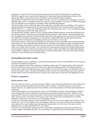 Ismail.pipingengineer@gmail.com Page 6
performance. A portion of the fuel rods contains uranium fuel mixed with a burnable absorber of gadolinium
(Gd2O3) to suppress excess reactivity after fuelling and to help control the power distribution in the core. The
neutron flux shape is monitored by means of 45 fixed in-core instrumentation (ICI) assemblies.
The possibility of utilizing the mixed oxide (MOX) fuel up to 1/3 core is considered in the core design. A total of 8
additional reserve CEAs is installed to increase the reactivity control capability, if necessary, for MOX fuel loadings.
Also, the APR1400 core is designed to be capable of daily load following operation.
The fuel assembly consists of fuel rods, spacer grids, guide tubes, and upper and lower end fittings. 236 locations of
each fuel assembly are occupied by the fuel rods containing UO2 pellets or the burnable absorber rods containing
Gd2O3-UO2 in a 16 × 16 array. The remaining locations are 4 CEA guide tubes and 1 in-core instrumentation guide
tube for monitoring the neutron flux shape in the core.
The advanced fuel assembly, named as PLUS7, provides enhanced thermal hydraulic and nuclear performance and
the structural integrity. The mixing vanes with high thermal performance, which induce a relatively small pressure
loss, are adopted in all mid-grids to increase thermal margin above 10% that has been confirmed in the Critical Heat
Flux (CHF) test. The batch average burn-up is increased up to 55,000 MWD/MTU through optimizing the fuel
assembly and fuel rod dimensions and adopting an advanced Zr-Nb alloy as a fuel clad.
The neutron economy is improved by introducing the axial blankets at both end of pellet region and optimizing the
fuel rod diameter. The mid-grid buckling strength has been increased using straight grid straps and optimizing grid
height. This design improvements increase the seismic resistance for fuel assembly to maintain its integrity even
under severe seismic-related accidents. The conformal type contact geometry between the mid-grid spring and fuel
rod increase the in-between contact area to improve the resistance capacity for fretting wear. Debris-Filter Bottom
Nozzle (DFBN) is adopted to trap most debris before it enters the fuel assembly. This increases the debris filtering
efficiency to reduce fretting wear-induced fuel failure.
Fuel handling and transfer systems
The fuel handling system is designed for a safe and rapid handling and storage of fuel assemblies from the receipt of
fresh fuel to the shipment of spent fuel.
The major equipment of the system comprises the refuelling machine, the CEA change platform, the fuel transfer
system, the fresh fuel elevator, the CEA elevator and the spent fuel handling machine. The refuelling machine is
located in the containment building and moves fuel assemblies into and out of the reactor core and between the core
and the fuel transfer system. The spent fuel handling machine, located in the fuel building, carries fuel to and from
the fuel transfer system, the fresh fuel elevator, the spent fuel storage racks, and the spent fuel shipping cask areas.
Primary components
Reactor pressure vessel
The reactor pressure vessel is a vertically mounted cylindrical vessel with a hemispherical lower head welded to the
vessel and a removable hemispherical closure head as shown in Figure 3. The reactor pressure vessel contains
internal structures, core support structures, fuel assemblies, control rod assemblies, and control and instrumentation
components.
The structural integrity of the reactor pressure vessel is verified through a structural sizing and fatigue evaluation,
which calculates the stresses of the heads, shell and nozzles under thermal and pressure loads. The direct vessel
injection (DVI) nozzles are attached to the reactor vessel for the direct emergency coolant injection as a part of the
safety injection system. The location of DVI nozzle is above the cold leg nozzles and determined to avoid the
interference with reactor vessel external nozzles and support structure.
The life time of the reactor pressure vessel is extended to 60 years by the use of low carbon steel, which has lower
contents of Cu, Ni, P, S as compared to the current design, resulting in an increase of brittle fracture toughness. The
inner surface of the reactor vessel is clad with austenitic stainless steel or Ni-Cr-Fe alloy. The reactor vessel is
designed to have an end-of-life RTNDT of 21.1oC (70oF).
The reactor vessel is basically manufactured with a vessel flange, a hemispherical bottom head, and three shell
sections of upper, intermediate and lower. The vessel flange is a forged ring with a machined ledge on the inside
 