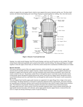 Ismail.pipingengineer@gmail.com Page 7
surface to support the core support barrel, which in turn supports the reactor internals and the core. The three shell
sections, the bottom head forging and vessel flange forging are joined together by welding. Also, four inlet nozzle
Figure 3. Reactor Vessel and Internals
forgings, two outlet nozzle forgings, four DVI nozzle forgings, and sixty-one ICI nozzles are also welded. The upper
closure head is fabricated separately and is joined to the reactor vessel by bolting. The dome and flange are welded
together to form the upper closure head, on which the control element drive mechanism (CEDM) nozzles are welded.
Reactor internals
The reactor internals consist of the core support structures, which include the core support barrel, upper guide
structure barrel assembly and lower support structure, and the internal structures. The core support structures are
designed to support and orient the reactor core fuel assemblies and control element assemblies, and to direct the
reactor coolant to the core. The primary coolant flows in through the reactor vessel inlet nozzles from the reactor
coolant pump, passes through the annulus between the reactor vessel and core support barrel, through the reactor
vessel bottom plenum and core, and finally flows out through the outlet nozzles of the reactor vessel connected to
the hot legs.
The core support barrel and the upper guide structure are supported at its upper flange from a ledge in the reactor
vessel flange. The flange thickness is increased to sustain the enhanced seismic requirements. All reactor internals
are manufactured of austenitic stainless steel except for the hold-down ring, which is made of high-tension stainless
steel. The hold-down ring absorbs vibrations caused by the load to the axial direction of internal structures.
The upper guide structure, which consists of the fuel assembly alignment plate, control element shroud tubes, the
upper guide structure base plate, CEA shrouds, and an upper guide structure support barrel, is removed from the
core as a single unit during refuelling by means of special lifting rig.
 
