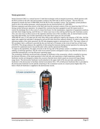 Ismail.pipingengineer@gmail.com Page 8
Steam generators
Steam Generator (SG) is a vertical inverse U-tube heat exchanger with an integral economizer, which operates with
the RCS coolant in the tube side and secondary coolant in the shell side as shown in Figure . The two SGs are
designed to transfer the heat of 4000 MWt from the RCS to the secondary system. The secondary system produces
steam to drive the turbine-generator, which generates the net electrical power of 1,400 MWe.
Moisture separators and steam dryers in the shell side limit the moisture content of the exit steam less than 0.25 w/o
during normal full power operation. An integral flow restrictor has been equipped in each SG steam nozzle to
restrict the discharge flow in the event of a steam line break. For the maintenance, inspection of equipment condition,
and tube-sheet sludge lancing, each SG has a 21 inches man-ways in the cold leg and hot leg side of primary system.
Also, two man-ways to allow access to the separator and dryer area of the secondary side, an internal hatch over the
top of the tube bundle, two 8 inches hand-holes at the tube-sheet region are also provided.
APR1400 SG uses 13,102 tubes per SG with Alloy 690 as tube material to improve the integrity of SG tube. And the
upper tube support bar and plate is designed to prevent SG tube from flow induced vibration. In order to improve the
operating margin of the steam generator, the SG tube plugging margin is increased up to 10%. The water volume of
SG secondary side is sufficient to provide the dry-out time up to 20 minutes in the event of total loss of feed-water
(TLOFW). This design enhances the capability of alleviating the transients during normal operation by reducing the
potential for unplanned reactor trip and the plant safety and the operational flexibility.
To improve the operability, the angle of nozzle in the hot leg side of the primary system is modified to enhance the
stability of mid-loop operation. The SG water level control system is designed in such a way that the water level is
controlled automatically over the full power operating range.
The economizer feedwater nozzle provides a passage of feedwater to the economizer, which is installed to increase
the thermal efficiency of the steam generator at the cold side, and experiences a high temperature gradient. The
feedwater nozzles are designed to endure the excessive thermal stress which causes an excessively large fatigue
usage factor. The downcomer feedwater nozzle attached in the upper shell of SG also provides small portion of
feedwater to the downcomer to facilitate internal recirculation flow. 10% of full power feedwater flow is provided to
the downcomer feedwater nozzle and the remaining to the economizer nozzle at a reactor power higher than 15%,
below which all feedwater is supplied to the donwncomer nozzle.
 