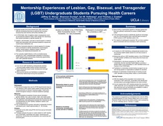 Mentorship Experiences of Lesbian, Gay, Bisexual, and Transgender
(LGBT) Undergraduate Students Pursuing Health Careers
Jeffrey O. Wong1, Shannon Dunlap2, Ian W. Holloway2, and Thomas J. Coates3
1UCLA Institute of Society and Genetics, 2Department of Social Welfare, UCLA Luskin School of Public Affairs
3Department of Medicine, David Geffen School of Medicine at UCLA
Background
Research Questions
!  Several studies have documented that LGBT youth have
difficulty accessing resources to optimize their success
because they lack mentors with similar identities. [1]
!  In STEM fields, fear of negative career consequences (such
as exclusionary behavior) keep LGBT people from disclosing
their sexual orientation or gender identity. [2]
!  Isolation, discrimination, and lack of social support in medical
fields were associated with diminished academic interest and
overall career satisfaction. [3]
!  Effective mentorship attends to cultural aspects of a mentee
and is connected to identity development, psychological
support, social support, academic support, sense of
belonging, and leadership development. [4]
!  The Lavender Health Alliance (LHA) is a student group
primarily for LGBT undergraduates interested in pursuing a
health-related career and provides mentorship opportunities
with LGBT graduate students.
!  Can UCLA LGBT-identifying undergraduate students
pursuing health-related careers access mentorship?
!  Does mentorship impact career development amongst
these students?
!  What are the barriers and facilitators to establishing
mentorship relationships among this population?
Methods
Participants
!  Recruitment emails were sent to STEM-departmental listservs
and relevant (LGBT and/or health-related) student groups and
announcements on relevant Facebook pages. Flyers were
posted throughout campus in relevant academic buildings.
Measures
!  The demographics assessed include sexual orientation,
gender identity, race, year in school, major, and career goals.
!  The 38 question, psychometrically sound survey instrument on
SurveyMonkey had participants evaluate their experiences with
the intersections of LGBT identity, academic careers, and
mentorship at UCLA.
!  Two confidential focus groups, that were a subsample of seven
participants each, lasted approximately 57 - 85 minutes.
Analysis
!  Analyzed survey data using SPSS and focus group transcripts
using Atlas.ti.
!  Thematic analyses focused on codes related to LGBT identity
and STEM fields, mentorship and career, mentorship and
academics, mentorship and accessibility, and mentorship and
personal gains.
Summary
!  About 29.9% of participants agreed or strongly agreed that
they had sufficient mentorship to pursue a health related
career.
!  LHA participants showed a statistically significant advantage
over non-LHA participants when reporting about access to
STEM mentors (LGBT-identified and/or not).
!  The majority of participants answered “No” on every question
about involvement with the university’s LGBT community.
Discussion
Acknowledgements
This research is supported by a scholarship from UCLA’s Office
of Interdisciplinary & Cross Campus Affairs and a UCLA Library
Research Poster Grant for the poster printing, and is advised by
Dr. Ian W. Holloway and Dr. Thomas J. Coates.
I don’t know how I feel about science. I don't know if it’s like the right
thing for me, but after talking to my mentor – to my MedGLO mentor –
it’s like really helped me like solidify my passion in like helping people.
And um it like made me more certain that I wanna be like involved in
mental health services in the future. (LHA participant)
I think it’s always just nice to have someone to support you, and to
believe in you. And I think the most valuable thing a mentor could
really give is that emotional support. (non-LHA participant)
Mentorship related to career
development and emotional
wellbeing.
Facilitators to mentorship
I think finding an LGBTQ mentor is more easily accessible if you’re
already personally out. For me, coming to UCLA I was already out, and
so it was easy to find an LGBTQ identified mentor.
(LHA participant)
Barriers to accessing
mentorship, including poor
access and lack of visibility.
I feel like coming to UCLA I did pursue clubs or groups that were
LGBT oriented however I think that there was a lack of visibility of
programs where they’d have mentorship umm so I think because of
that I like gave up on the idea of having a mentor really quickly.
(LHA participant)
In focus groups, participants
described the following:
!  A majority of LGBT-identifying undergraduate students who
are pursuing health-related careers do not have access to
mentorship.
!  Mentorship with an LGBT-identified mentor in the STEM fields
provides greater confidence and clarity about the future and
career goals.
!  Participation in structured programs for LGBT STEM
mentorship, like the Lavender Health Alliance, provides a
greater belief in the accessibility to LGBT-identified and/or not
mentors in the STEM fields.
!  Facilitators to mentorship include having courage to be out
and having spaces or organizations available for students.
!  Barriers to mentorship include the fear of coming out and
LGBT identities not being widely visible or communicated.
Moving Forward
!  With the majority of this population not involved in the
university’s LGBT resources, universities must identify and
promote ways to encourage students to be more involved.
!  It is not required that LGBT students access the university’s
LGBT resources, but it is important for their academic careers
that resources such as mentorship are available to create a
more inclusive academic environment.
References
[1] Mallory, C., Sears, B., Hasenbush, A., & Susman, A. (2014). Ensuring Access to Mentoring Programs for LGBTQ Youth. The
Williams Institute, 1-26. Retrieved March 14, 2016, from http://williamsinstitute.law.ucla.edu/wp-content/uploads/Access-to-Youth-
Mentoring-Programs.pdf.
[2] Patridge, E. V., Barthelemy, R. S., & Rankin, S. R. (2014). Factors Impacting the Academic Climate for LGBQ STEM Faculty.
Journal of Women and Minorities in Science and Engineering, 20(1), 75-98. doi:10.1615/JWomenMinorScienEng.2014007429
[3] Sanchez, N. F., Rankin, S., Callahan, E., Ng, H., Holaday, L., McIntosh, K., . . . Sanchez, J. P. (2015). LGBT Trainee and Health
Professional Perspectives on Academic Careers-Facilitators and Challenges. LGBT Health, 2(4), 346-356. doi:10.1089/lgbt.
2015.0024
[4] Boyer, K. E., Thomas, E. N., Rorrer, A. S., Cooper, D., & Vouk, M. A. (2010). Increasing technical excellence, leadership and
commitment of computing students through identity-based mentoring. Proceedings of the 41st ACM Technical Symposium on
Computer Science Education - SIGCSE '10, 167-171. doi:10.1145/1734263.1734320
It’s difficult because the community is so small and a lot of the time
everyone is in the closet, so…you can’t really know and I feel like we’re
in a society right now, where we’re not at that point where we can
openly tell or just ask someone like “Hey. Do you identify as LGBT”
without having someone be offended…So I feel like that’s one of the
reasons why I don’t actively seek or even like to think about seeking an
LGBT mentor. (non-LHA participant)
Results
Access to a Mentor in the STEM fields
(Mean Accessibility Scores: 1 = Not
Accessible, 10 = Very Accessible)
Participant’s involvement with
the university’s LGBT ___
I would tell anyone to seek out the spaces...I eventually found an
organization where I’m comfortable um at being identified as being
LGBT, um yeah so just seek it out. (non-LHA participant)
 