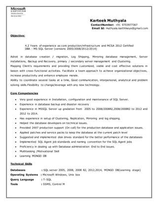 Karteek Muthyala
ContactNumber: +91 9703977367
Email Id: muthyala.karthikeya@gmail.com
Objective:
4.2 Years of experience as core production/infrastructure and MCSA 2012 Certified
DBA - MS SQL Server (versions 2005/2008/2012/2014)
Adroit in database creation / migration, Log Shipping, Mirroring database management, Server
installations, Backup and Recovery, primary / secondary server management and Clustering.
Mapping Client's requirements and providing them customized, viable and cost effective solutions in
liaison with cross-functional activities. Facilitate a team approach to achieve organizational objectives,
increase productivity and enhance employee morale.
Ability to coordinate several tasks at a time, Good communication, interpersonal, analytical and problem
solving skills.Flexibility to change/leverage with any new technology.
Core Competencies
 Very good experience in Installation, configuration and maintenance of SQL Server.
 Experience in database backup and disaster recovery
 Experience in MSSQL Server up gradation from 2005 to 2008/2008R2,2008/2008R2 to 2012 and
2012 to 2014.
 Has experience in setup of Clustering, Replication, Mirroring and log shipping.
 Helped the database developers on technical issues.
 Provided 24X7 production support (On call) for the production database and application issues.
 Applied patches and service packs to keep the database at the current patch level
 Suggested and implemented disk drives standard for the better performance of the databases
 Implemented SQL Agent job standards and naming convention for the SQL Agent jobs
 Proficiency in dealing up with Database administration End to End issues.
 Multitasking /Motivational Skill
 Learning MONGO DB
Technical Skills
Databases : SQL server 2005, 2008, 2008 R2, 2012,2014, MONGO DB(Learning stage)
Operating Systems : Microsoft Windows, Unix box
Query Language : T-SQL
Tools : SSMS, Control M
 