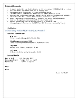 Project Achievements:
 Developed Unattended and silent installation of SQL server setups 2005,2008,2012 all versions
 Reduction of data center email alerts and LS shipping alerts
 Created automation file to create all the standard jobs at a time.
 Created automation file to disabled the LS Jobs with Reboot the server as well
 Suggested and implemented disk drives standard for the better performance of the databases
 Solved Master Database and User Database object level collation settings
 Solved SSRS reports issue by resolving IIS properties and Service account Permission
 Recovered damaged user table objects info by restoring old dumps
 Resolved Void log files from the Database properties by recreating itself.
 Active participate in Team events like USTAV and CS- Corporate Sustainability Teams
Certification:-
AdministeringMicrosoftSQL Server 2012 Databases
Education Qualification:-
MCA, 2011
Mother Teresa P.G College (OU), R.R.dist; 72%
B.Sc (Computer Science), 2008
Sardar Patel College Degree College (OU), Hyderabad; 70 %
12th, 2005
Sadhana Junior College, Kamareddy; 81.4%
10th, 2003
Sri SaraswathiShishuMandir, Kamareddy; 82.5%
Personal Details
Date of Birth : 06-September-1987
Languages Known : Telugu, Hindi, and English
References : Available on request
Date:
Place:
Karteek MUTHYALA
 