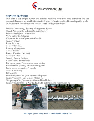 20/22 Ilupeju Bye Pass, Ilupeju, Lagos. T: 234 8023369865; 2348067912352
SERVICES PROVIDED
Our forte is our unique human and material resources which we have harnessed into our
corporate keenness to provide standardized Security Services tailored to meet specific needs.
Our core set of security services include the following listed below:
Security Consulting / Security Management System
Threat Assessment / Advance Security Survey
Personal Bodyguard / Bouncers
VIP / Celebrity Protection
Corporate Security Operatives (Guards)
Security Driver
Event Security
Security Training
Journey Management
Armed Escort
Protocol Services (Airport)
Security Audits
Security System Designs
Vulnerability Assessments
Pre-employment /post employment vetting
Private Investigation / spouse investigation
Rapid response services / patrols
Safety Consulting
Fire Alarms
Perimeter protection (Fence wires and spikes)
Security systems - CCTV, door phones etc
Temporary office/accommodation and hotel liaison
Security equipments - 2 Way Radio, Metal detectors, spy equipments etc.
 