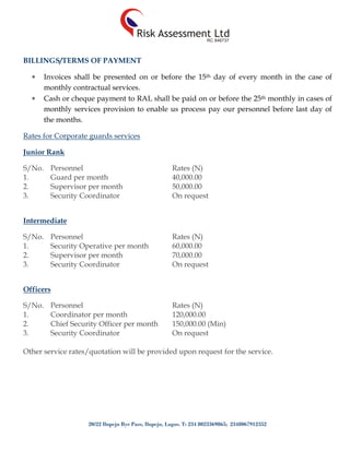 20/22 Ilupeju Bye Pass, Ilupeju, Lagos. T: 234 8023369865; 2348067912352
BILLINGS/TERMS OF PAYMENT
 Invoices shall be presented on or before the 15th day of every month in the case of
monthly contractual services.
 Cash or cheque payment to RAL shall be paid on or before the 25th monthly in cases of
monthly services provision to enable us process pay our personnel before last day of
the months.
Rates for Corporate guards services
Junior Rank
S/No. Personnel Rates (N)
1. Guard per month 40,000.00
2. Supervisor per month 50,000.00
3. Security Coordinator On request
Intermediate
S/No. Personnel Rates (N)
1. Security Operative per month 60,000.00
2. Supervisor per month 70,000.00
3. Security Coordinator On request
Officers
S/No. Personnel Rates (N)
1. Coordinator per month 120,000.00
2. Chief Security Officer per month 150,000.00 (Min)
3. Security Coordinator On request
Other service rates/quotation will be provided upon request for the service.
 