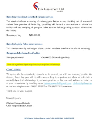 20/22 Ilupeju Bye Pass, Ilupeju, Lagos. T: 234 8023369865; 2348067912352
Rates for professional security (bouncers) services
This service includes screening of visitors/guest before access, checking out of unwanted
visitors from premises of the facility, providing VIP Protection to executives on visit of the
facility and also verifying of gate pass ticket, receipts before granting access to visitors into
the facility.
Bouncer per day N20, 000.00
Rates for Mobile Police escort services
You can contact us by reaching us via our contact numbers, email or schedule for a meeting.
Background checks and verification
Rate per personnel N30, 000.00 (Within Lagos Only)
Rates are negotiable depending on services required and entirety.
CONCLUSION
We appreciate the opportunity given to us to present you with our company profile. We
sincerely hope that you will consider us as a long term partner and allow us enter into a
mutually beneficial relationship. If you have questions on this proposal, feel free to contact us
at your convenience by emailing us on riskassessmentltd@gmail.com , oholuda@yahoo.com
or reach us via phone on +234 802 3369865 or 234 806 7912853 2348067912352
Thank you for your interest.
Sincerely yours,
Oludare Hanson Olatunbi
Chief Responsibility Officer
 