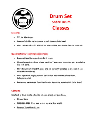 Drum Set
Snare Drum
Classes
Lessons:
 $35 for 50 minutes
● Lessons Suitable for beginners to high intermediate level.
● Class consists of 15-20 minutes on Snare Drum, and rest of time on Drum set
Qualifications/TeachingExperiences:
● Drum set teaching experience for 4 years.
● Musical experience from school band for 7 years and numerous gigs from being
in a rock band.
● Played drum set since 5th grade and am currently enrolled as a Senior at San
Jose State University
● Over 7 years of playing various percussion instruments (Snare drum,
Xylophone, etc)
● Leadership experience from Boy Scouts. (Currently a graduated Eagle Scout)
Contact:
Call/Text or Email me to schedule a lesson or ask any questions.
● Richard Jang
● (408)-802-9926 (Feel free to text me any time at all)
● DrumsetTutor@gmail.com
 