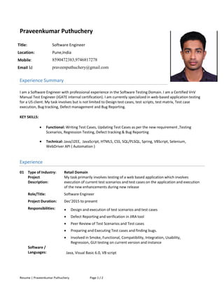 Resume | Praveenkumar Puthuchery. Page 1 / 2
Praveenkumar Puthuchery
Title: Software Engineer
Location: Pune,India
Mobile: 8590472383,9746817278
Email Id praveenputhuchery@gmail.com
Experience Summary
I am a Software Engineer with professional experience in the Software Testing Domain. I am a Certified VnV
Manual Test Engineer (iGATE internal certification). I am currently specialized in web-based application testing
for a US client. My task involves but is not limited to Design test cases, test scripts, test matrix, Test case
execution, Bug tracking, Defect management and Bug Reporting.
KEY SKILLS:
 Functional: Writing Test Cases, Updating Test Cases as per the new requirement ,Testing
Scenarios, Regression Testing, Defect tracking & Bug Reporting
 Technical: Java/J2EE, JavaScript, HTML5, CSS, SQL/PLSQL, Spring, VBScript, Selenium,
WebDriver API ( Automation ) 
Experience
01 Type of Industry: Retail Domain
Project
Description:
My task primarily involves testing of a web based application which involves
execution of current test scenarios and test cases on the application and execution
of the new enhancements during new release
Role/Title: Software Engineer
Project Duration: Dec’2015 to present
Responsibilities:  Design and execution of test scenarios and test cases
 Defect Reporting and verification in JIRA tool
 Peer Review of Test Scenarios and Test cases
 Preparing and Executing Test cases and finding bugs.
 Involved in Smoke, Functional, Compatibility, Integration, Usability,
Regression, GUI testing on current version and instance
Software /
Languages: Java, Visual Basic 6.0, VB script
 