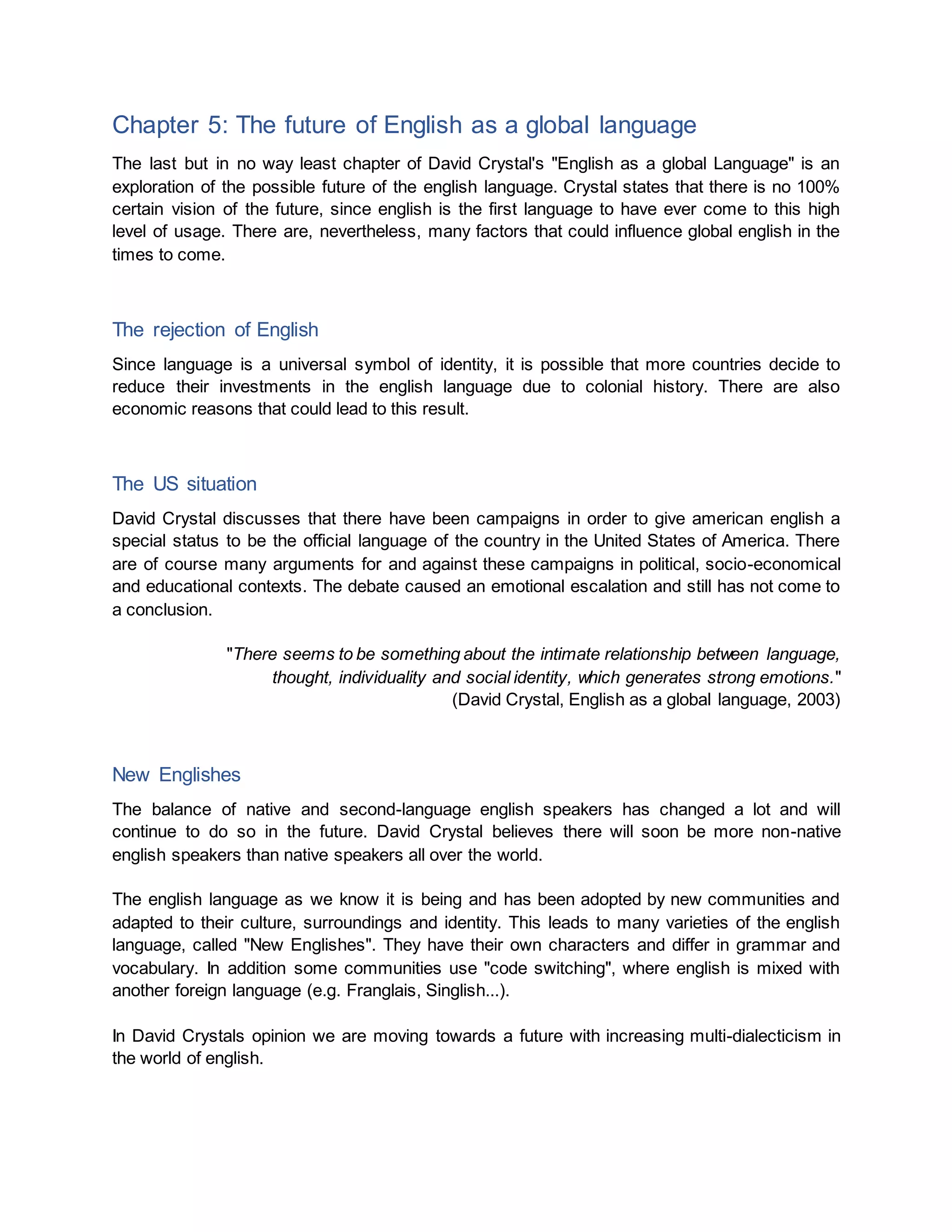 Chapter 5: The future of English as a global language
The last but in no way least chapter of David Crystal's "English as a global Language" is an
exploration of the possible future of the english language. Crystal states that there is no 100%
certain vision of the future, since english is the first language to have ever come to this high
level of usage. There are, nevertheless, many factors that could influence global english in the
times to come.
The rejection of English
Since language is a universal symbol of identity, it is possible that more countries decide to
reduce their investments in the english language due to colonial history. There are also
economic reasons that could lead to this result.
The US situation
David Crystal discusses that there have been campaigns in order to give american english a
special status to be the official language of the country in the United States of America. There
are of course many arguments for and against these campaigns in political, socio-economical
and educational contexts. The debate caused an emotional escalation and still has not come to
a conclusion.
"There seems to be something about the intimate relationship between language,
thought, individuality and social identity, which generates strong emotions."
(David Crystal, English as a global language, 2003)
New Englishes
The balance of native and second-language english speakers has changed a lot and will
continue to do so in the future. David Crystal believes there will soon be more non-native
english speakers than native speakers all over the world.
The english language as we know it is being and has been adopted by new communities and
adapted to their culture, surroundings and identity. This leads to many varieties of the english
language, called "New Englishes". They have their own characters and differ in grammar and
vocabulary. In addition some communities use "code switching", where english is mixed with
another foreign language (e.g. Franglais, Singlish...).
In David Crystals opinion we are moving towards a future with increasing multi-dialecticism in
the world of english.
 