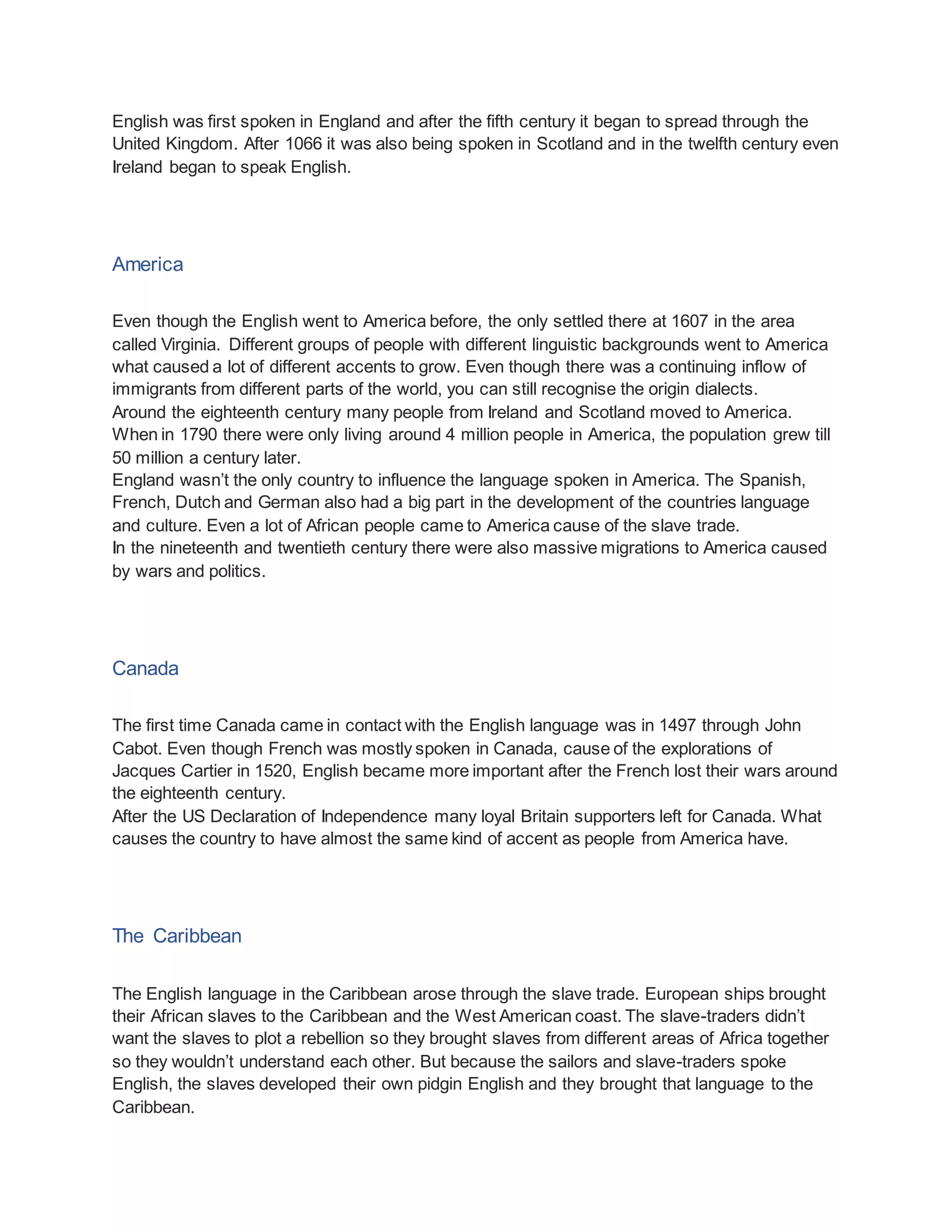 English was first spoken in England and after the fifth century it began to spread through the
United Kingdom. After 1066 it was also being spoken in Scotland and in the twelfth century even
Ireland began to speak English.
America
Even though the English went to America before, the only settled there at 1607 in the area
called Virginia. Different groups of people with different linguistic backgrounds went to America
what caused a lot of different accents to grow. Even though there was a continuing inflow of
immigrants from different parts of the world, you can still recognise the origin dialects.
Around the eighteenth century many people from Ireland and Scotland moved to America.
When in 1790 there were only living around 4 million people in America, the population grew till
50 million a century later.
England wasn’t the only country to influence the language spoken in America. The Spanish,
French, Dutch and German also had a big part in the development of the countries language
and culture. Even a lot of African people came to America cause of the slave trade.
In the nineteenth and twentieth century there were also massive migrations to America caused
by wars and politics.
Canada
The first time Canada came in contact with the English language was in 1497 through John
Cabot. Even though French was mostly spoken in Canada, cause of the explorations of
Jacques Cartier in 1520, English became more important after the French lost their wars around
the eighteenth century.
After the US Declaration of Independence many loyal Britain supporters left for Canada. What
causes the country to have almost the same kind of accent as people from America have.
The Caribbean
The English language in the Caribbean arose through the slave trade. European ships brought
their African slaves to the Caribbean and the West American coast. The slave-traders didn’t
want the slaves to plot a rebellion so they brought slaves from different areas of Africa together
so they wouldn’t understand each other. But because the sailors and slave-traders spoke
English, the slaves developed their own pidgin English and they brought that language to the
Caribbean.
 