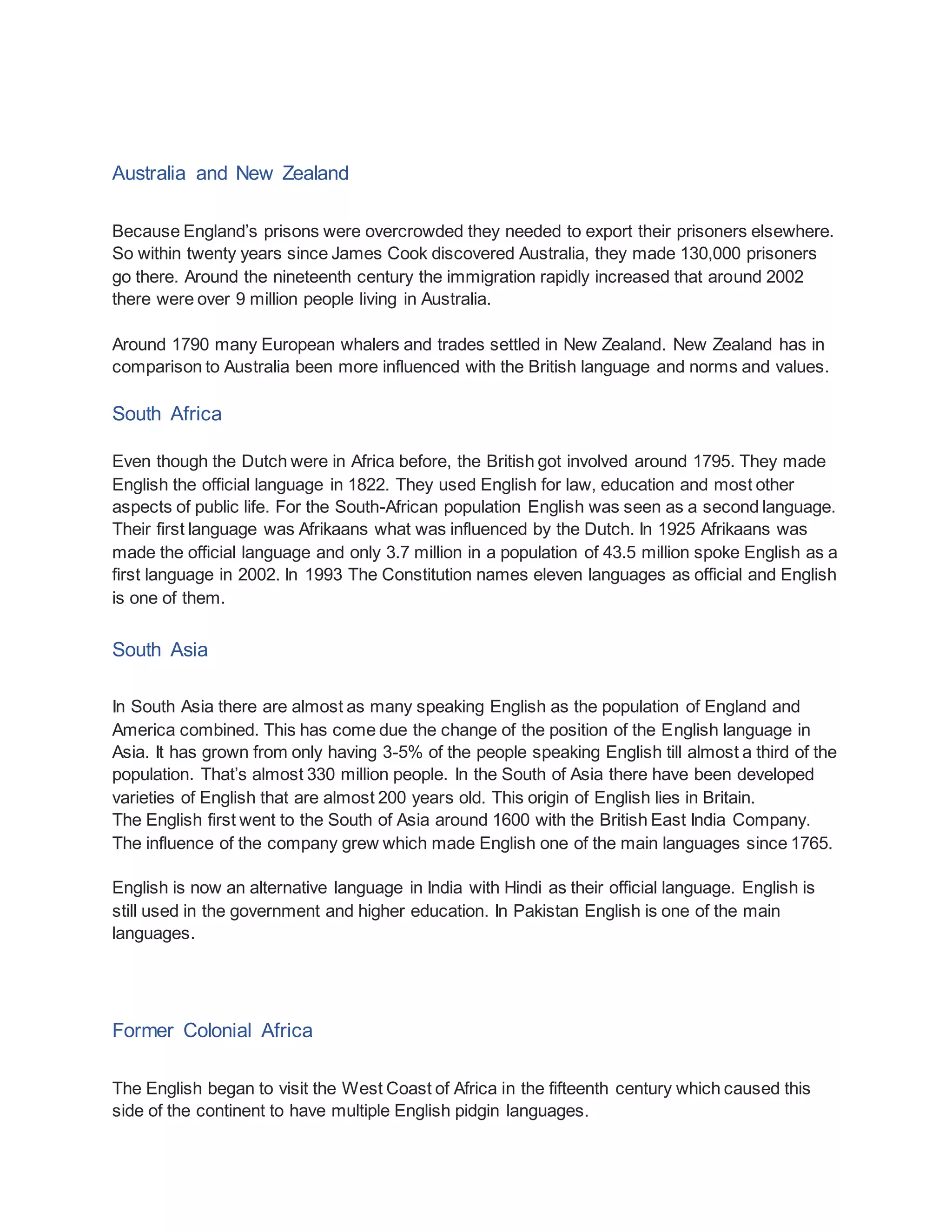 Australia and New Zealand
Because England’s prisons were overcrowded they needed to export their prisoners elsewhere.
So within twenty years since James Cook discovered Australia, they made 130,000 prisoners
go there. Around the nineteenth century the immigration rapidly increased that around 2002
there were over 9 million people living in Australia.
Around 1790 many European whalers and trades settled in New Zealand. New Zealand has in
comparison to Australia been more influenced with the British language and norms and values.
South Africa
Even though the Dutch were in Africa before, the British got involved around 1795. They made
English the official language in 1822. They used English for law, education and most other
aspects of public life. For the South-African population English was seen as a second language.
Their first language was Afrikaans what was influenced by the Dutch. In 1925 Afrikaans was
made the official language and only 3.7 million in a population of 43.5 million spoke English as a
first language in 2002. In 1993 The Constitution names eleven languages as official and English
is one of them.
South Asia
In South Asia there are almost as many speaking English as the population of England and
America combined. This has come due the change of the position of the English language in
Asia. It has grown from only having 3-5% of the people speaking English till almost a third of the
population. That’s almost 330 million people. In the South of Asia there have been developed
varieties of English that are almost 200 years old. This origin of English lies in Britain.
The English first went to the South of Asia around 1600 with the British East India Company.
The influence of the company grew which made English one of the main languages since 1765.
English is now an alternative language in India with Hindi as their official language. English is
still used in the government and higher education. In Pakistan English is one of the main
languages.
Former Colonial Africa
The English began to visit the West Coast of Africa in the fifteenth century which caused this
side of the continent to have multiple English pidgin languages.
 