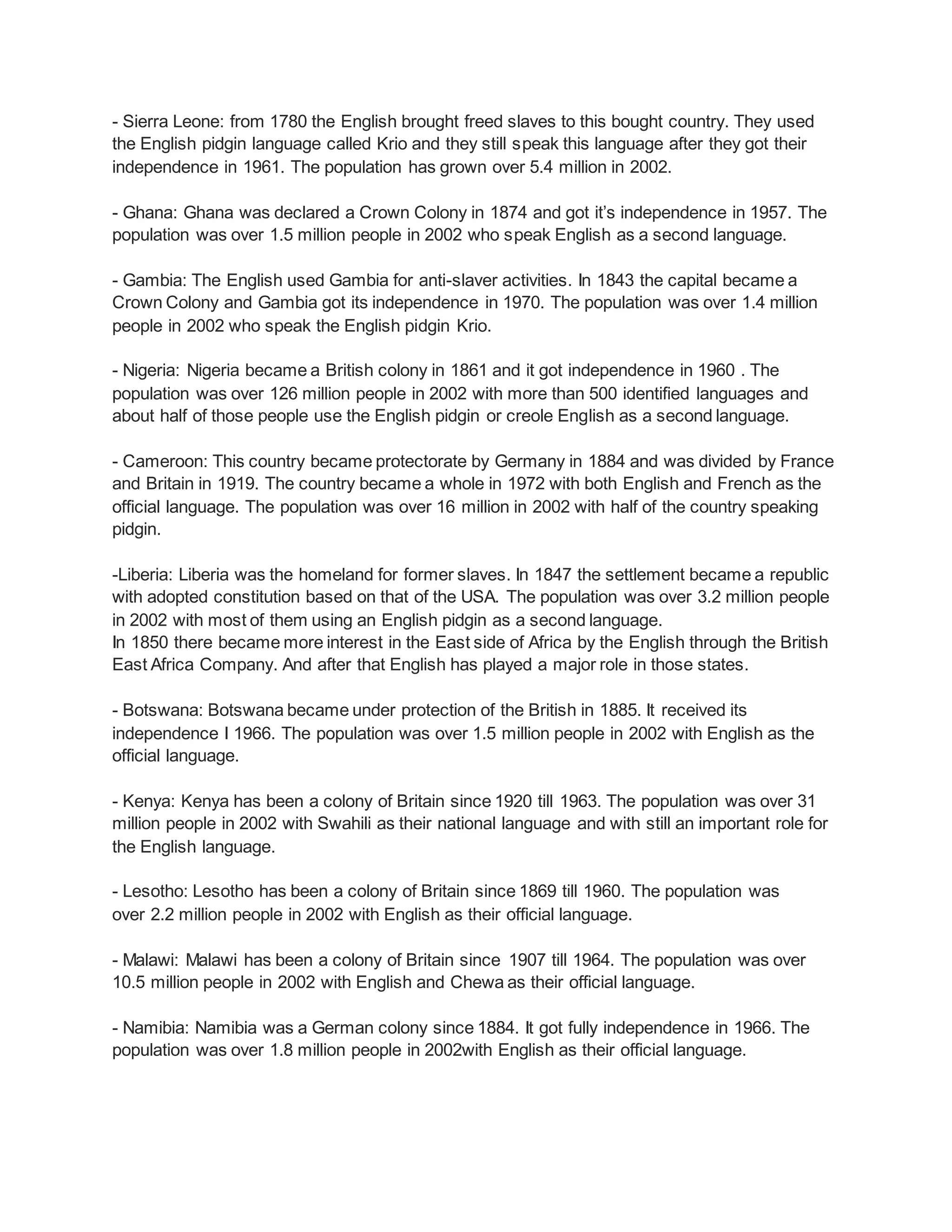 - Sierra Leone: from 1780 the English brought freed slaves to this bought country. They used
the English pidgin language called Krio and they still speak this language after they got their
independence in 1961. The population has grown over 5.4 million in 2002.
- Ghana: Ghana was declared a Crown Colony in 1874 and got it’s independence in 1957. The
population was over 1.5 million people in 2002 who speak English as a second language.
- Gambia: The English used Gambia for anti-slaver activities. In 1843 the capital became a
Crown Colony and Gambia got its independence in 1970. The population was over 1.4 million
people in 2002 who speak the English pidgin Krio.
- Nigeria: Nigeria became a British colony in 1861 and it got independence in 1960 . The
population was over 126 million people in 2002 with more than 500 identified languages and
about half of those people use the English pidgin or creole English as a second language.
- Cameroon: This country became protectorate by Germany in 1884 and was divided by France
and Britain in 1919. The country became a whole in 1972 with both English and French as the
official language. The population was over 16 million in 2002 with half of the country speaking
pidgin.
-Liberia: Liberia was the homeland for former slaves. In 1847 the settlement became a republic
with adopted constitution based on that of the USA. The population was over 3.2 million people
in 2002 with most of them using an English pidgin as a second language.
In 1850 there became more interest in the East side of Africa by the English through the British
East Africa Company. And after that English has played a major role in those states.
- Botswana: Botswana became under protection of the British in 1885. It received its
independence I 1966. The population was over 1.5 million people in 2002 with English as the
official language.
- Kenya: Kenya has been a colony of Britain since 1920 till 1963. The population was over 31
million people in 2002 with Swahili as their national language and with still an important role for
the English language.
- Lesotho: Lesotho has been a colony of Britain since 1869 till 1960. The population was
over 2.2 million people in 2002 with English as their official language.
- Malawi: Malawi has been a colony of Britain since 1907 till 1964. The population was over
10.5 million people in 2002 with English and Chewa as their official language.
- Namibia: Namibia was a German colony since 1884. It got fully independence in 1966. The
population was over 1.8 million people in 2002with English as their official language.
 