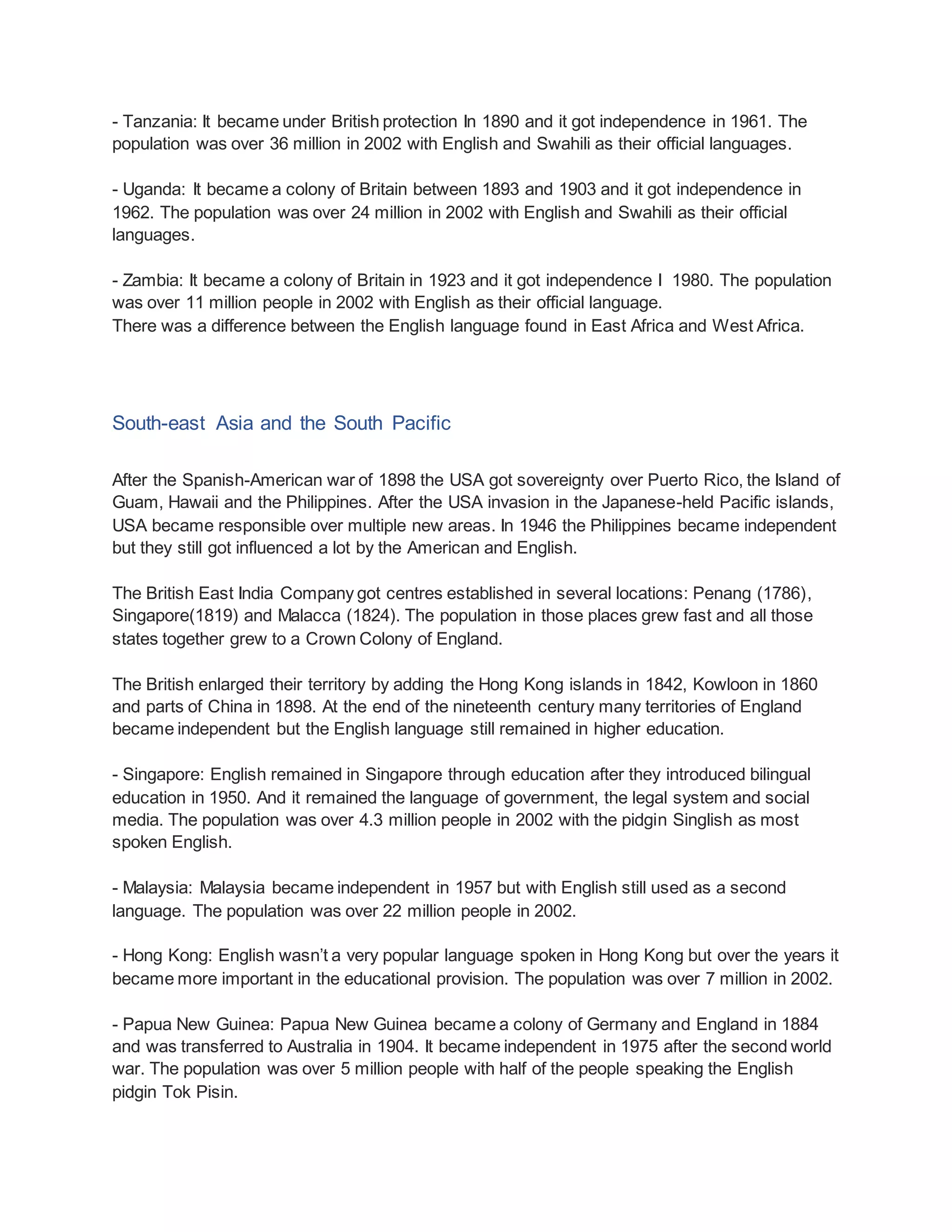 - Tanzania: It became under British protection In 1890 and it got independence in 1961. The
population was over 36 million in 2002 with English and Swahili as their official languages.
- Uganda: It became a colony of Britain between 1893 and 1903 and it got independence in
1962. The population was over 24 million in 2002 with English and Swahili as their official
languages.
- Zambia: It became a colony of Britain in 1923 and it got independence I 1980. The population
was over 11 million people in 2002 with English as their official language.
There was a difference between the English language found in East Africa and West Africa.
South-east Asia and the South Pacific
After the Spanish-American war of 1898 the USA got sovereignty over Puerto Rico, the Island of
Guam, Hawaii and the Philippines. After the USA invasion in the Japanese-held Pacific islands,
USA became responsible over multiple new areas. In 1946 the Philippines became independent
but they still got influenced a lot by the American and English.
The British East India Company got centres established in several locations: Penang (1786),
Singapore(1819) and Malacca (1824). The population in those places grew fast and all those
states together grew to a Crown Colony of England.
The British enlarged their territory by adding the Hong Kong islands in 1842, Kowloon in 1860
and parts of China in 1898. At the end of the nineteenth century many territories of England
became independent but the English language still remained in higher education.
- Singapore: English remained in Singapore through education after they introduced bilingual
education in 1950. And it remained the language of government, the legal system and social
media. The population was over 4.3 million people in 2002 with the pidgin Singlish as most
spoken English.
- Malaysia: Malaysia became independent in 1957 but with English still used as a second
language. The population was over 22 million people in 2002.
- Hong Kong: English wasn’t a very popular language spoken in Hong Kong but over the years it
became more important in the educational provision. The population was over 7 million in 2002.
- Papua New Guinea: Papua New Guinea became a colony of Germany and England in 1884
and was transferred to Australia in 1904. It became independent in 1975 after the second world
war. The population was over 5 million people with half of the people speaking the English
pidgin Tok Pisin.
 