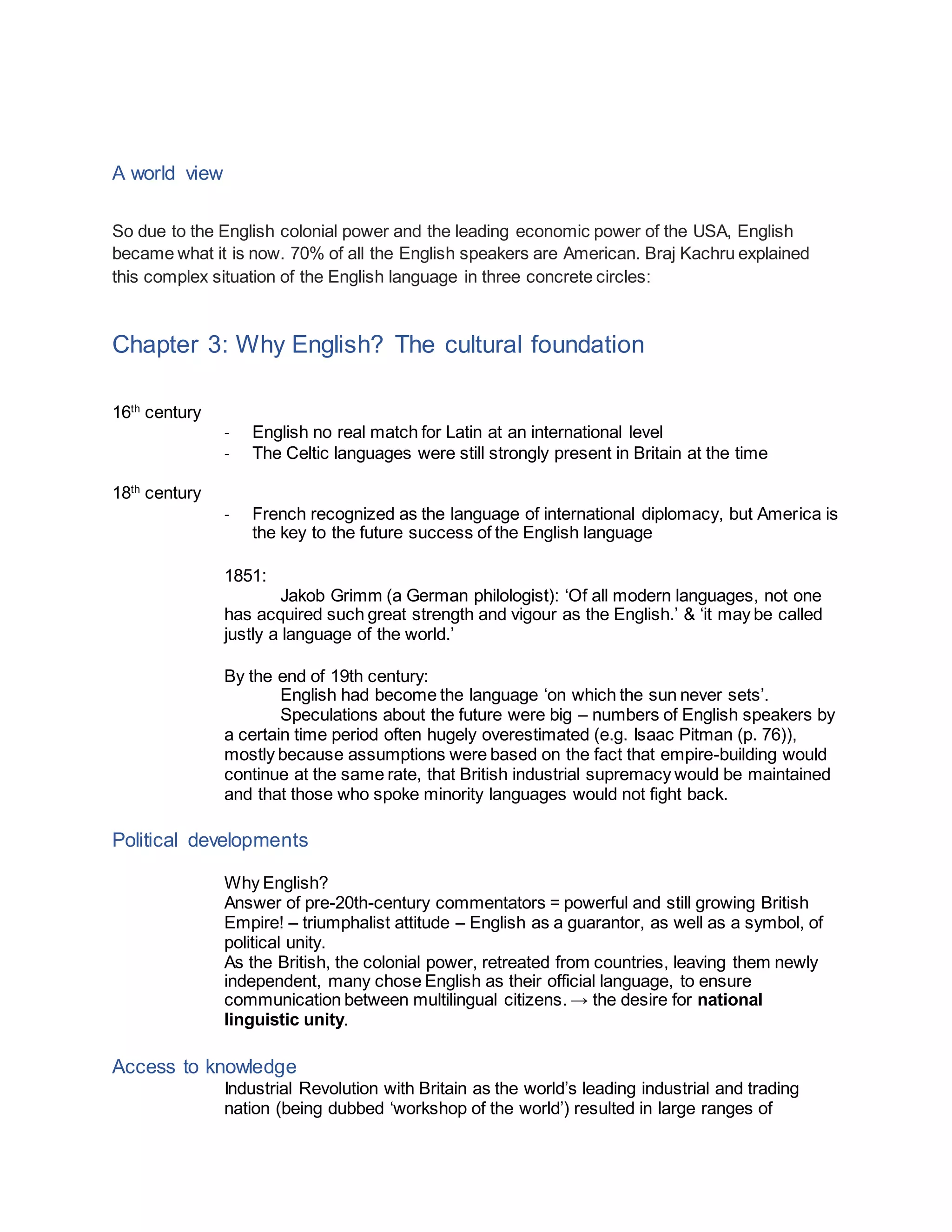 A world view
So due to the English colonial power and the leading economic power of the USA, English
became what it is now. 70% of all the English speakers are American. Braj Kachru explained
this complex situation of the English language in three concrete circles:
Chapter 3: Why English? The cultural foundation
16th
century
- English no real match for Latin at an international level
- The Celtic languages were still strongly present in Britain at the time
18th
century
- French recognized as the language of international diplomacy, but America is
the key to the future success of the English language
1851:
Jakob Grimm (a German philologist): ‘Of all modern languages, not one
has acquired such great strength and vigour as the English.’ & ‘it may be called
justly a language of the world.’
By the end of 19th century:
English had become the language ‘on which the sun never sets’.
Speculations about the future were big – numbers of English speakers by
a certain time period often hugely overestimated (e.g. Isaac Pitman (p. 76)),
mostly because assumptions were based on the fact that empire-building would
continue at the same rate, that British industrial supremacy would be maintained
and that those who spoke minority languages would not fight back.
Political developments
Why English?
Answer of pre-20th-century commentators = powerful and still growing British
Empire! – triumphalist attitude – English as a guarantor, as well as a symbol, of
political unity.
As the British, the colonial power, retreated from countries, leaving them newly
independent, many chose English as their official language, to ensure
communication between multilingual citizens. → the desire for national
linguistic unity.
Access to knowledge
Industrial Revolution with Britain as the world’s leading industrial and trading
nation (being dubbed ‘workshop of the world’) resulted in large ranges of
 